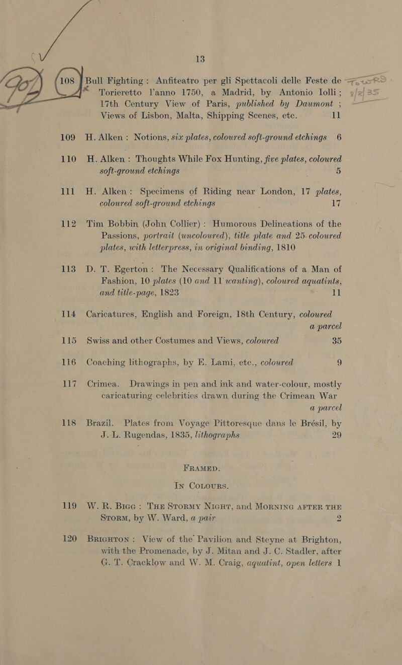 Bull Fighting : Anfiteatro per gli Spettacoli delle Feste de = 358° Torieretto V’anno 1750, a Madrid, by Antonio Iolli; 9/2 35 17th Century View of Paris, published by Dauwmont ; Views of Lisbon, Malta, Shipping Scenes, etc. 4h  109 H. Alken: Notions, six plates, coloured soft-ground etchings 6 110 H. Alken: Thoughts While Fox Hunting, five plates, coloured soft-ground etchings 5 111 H. Alken: Specimens of Riding near London, 17 plates, | coloured soft-ground etchings 17 112. Tim Bobbin (J ohn Collier): Humorous Delineations of the Passions, portrait (uncoloured), title plate and 25. coloured plates, with letterpress, in original binding, 1810 Lig -D. T. Egerton : The Necessary Qualifications of a Man of Fashion, 10 plates (10 and 11 wanting), coloured aquatints, and tatie-page, 1823 She i ia 114 Caricatures, English and Foreign, 18th Century, coloured a parcel 115 Swiss and other Costumes and Views, coloured 35 116 Coaching lithographs, by E. Lami, etc., coloured 9 117 Crimea. Drawings in pen and ink and water-colour, mostly caricaturing celebrities drawn during the Crimean War a parcel 118 Brazil. Plates from Voyage Pittoresque dans le Brésil, by J..L. Rugendas, 1835, lithographs 29 FRAMED. In COLOURS. 119 W.R. Brea: Tur Stormy Nicut, and MorNING AFTER THE Storm, by W. Ward, a pair 2 120 Bricguron: View of the Pavilion and Steyne at Brighton, with the Promenade, by J. Mitan and J. C. Stadler, after G. 'T. Cracklow and W. M. Craig, aquatint, open letters |