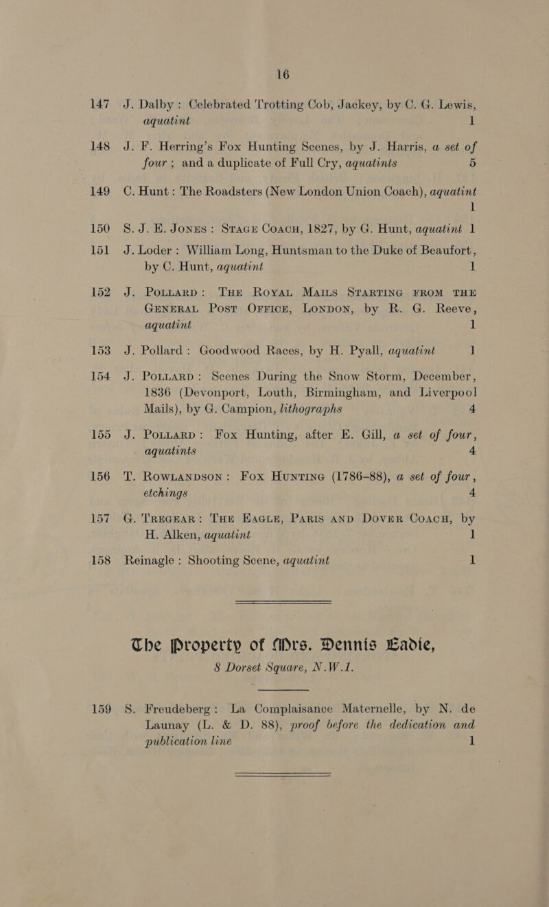 147 148 16 Dalby : Celebrated Trotting Cob, Jackey, by C. G. Lewis, aquatint 1 four ; and a duplicate of Full Cry, aquatints 5 Hunt: The Roadsters (New London Union Coach), aquatint 1 J. KE. Jones: Stace Coacu, 1827, by G. Hunt, aquatint 1 by C. Hunt, aquatint : ] . PotnaRp: THE Royau MAILS STARTING FROM THE GENERAL Post OrrFicze, Lonpon, by R. G. Reeve, aquatint 1 . Pollard : Goodwood Races, by H. Pyall, aquatint ] . PoLLARD: Scenes During the Snow Storm, December, 1836 (Devonport, Louth, Birmingham, and Liverpool] Mails), by G. Campion, lithographs 4 J. Pottarp: Fox Hunting, after E. Gill, a set of four, aquatints 4 T. Rowtanpson: Fox Huntine (1786-88), a set of four, etchings 4 G. TReceaR: THe EHacust, Paris AND Dover Coacu, by H. Alken, aquatint ] Reinagle : Shooting Scene, aquatint 1 8 Dorset Square, N.W.1. Launay (L. &amp; D. 88), proof before the dedication and publication line 1