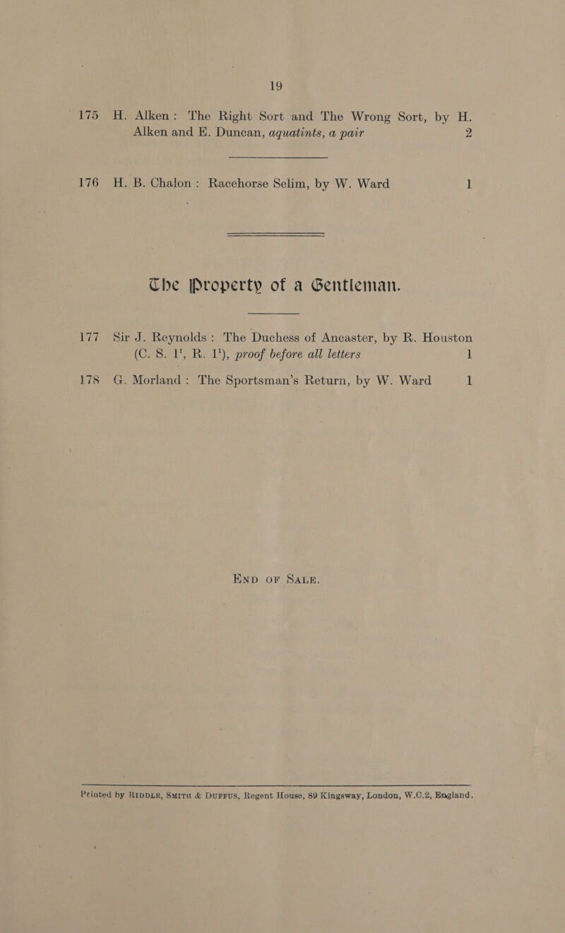 175 H. Alken: The Right Sort and The Wrong Sort, by H. Alken and E. Duncan, aquatints, a pair 2 176 H. B. Chalon: Racehorse Selim, by W. Ward 1 Che Property of a Gentleman. 177 Sir J. Reynolds: The Duchess of Ancaster, by R. Houston (C. 8. 1’, R. 1’), proof before all letters 1 178 G. Morland: The Sportsman’s Return, by W. Ward 1 END OF SALE. Printed by RIDDLE, SmirH &amp; DurFFuS, Regent House, 89 Kingsway, London, W.C.2, England.