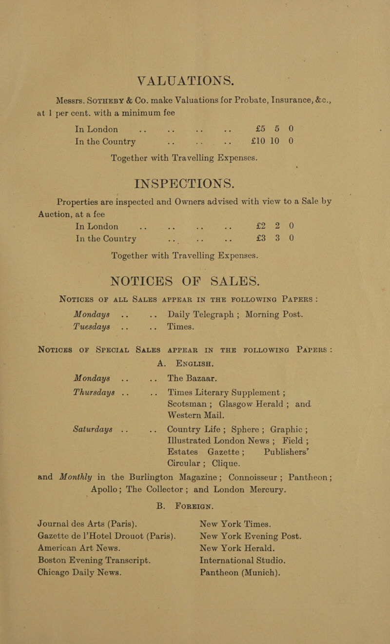 VALUATIONS. Messrs. SOTHEBY &amp; Co. make Valuations for Probate, Insurance, &amp;c., at | per cent. with a minimum fee In London “3 is if os RAR ak In the Country 4 A 5 Se STOR LG RO Together with Travelling Expenses. INSPECTIONS. Properties are inspected and Owners advised with view to a Sale by Auction, at a fee In London oe % ou Ae Dee aU) In the Country at ae ms To vs an Together with Travelling Expenses. NOTICES OF SALES. NOTICES OF ALL SALES APPEAR IN THE FOLLOWING PAPERS: Mondays .. .. Daily Telegraph ; Morning Post. Tuesdays .. ey iMmes: Notices OF SPECIAL SALES APPEAR IN THE FOLLOWING PAPERS: A. ENQGLISH. Mondays .. .. The Bazaar. Thursdays .. .. Times Literary Supplement ; Scotsman ; Glasgow Herald; and | Western Mail. Saturdays .. .. Country Life; Sphere ; Graphic ; Illustrated London News; Field ; Estates Gazette ; Publishers’ Circular ; Clique. and Monthly in the Burlington Magazine; Connoisseur ; Pantheon; Apollo; The Collector ; and London Mercury. B. FoRerIQan. Journal des Arts (Paris). New York Times. Gazette de | Hotel Drouot (Paris). New York Evening Post. American Art News. New York Herald. Boston Evening Transcript. International Studio. Chicago Daily News. Pantheon (Munich).