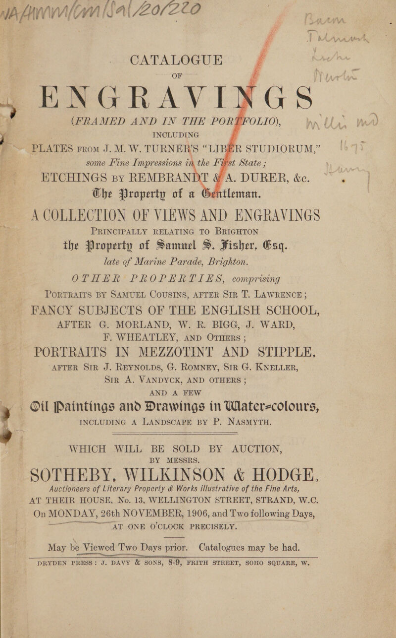 a A j Sf y : Kf j 1\§a| Z0/ZL0 By uf j A Ps eh ep Nw i    CATALOGUE some ee be Mpressions Ui A the vy) ETCHINGS ny REMBRANDT a . DURER, &amp;e. Ghe Property of a Gentleman. A COLLECTION OF VIEWS AND ENGRAVINGS PRINCIPALLY RELATING TO BRIGHTON the Jlroperty of Samuel S. Fisher, Gag. late of Marine Parade, Brighton. OTHHR PROPERTIES, comprising PORTRAITS BY SAMUEL COUSINS, AFTER Sir T. LAWRENCE ; FANCY SUBJECTS OF THE ENGLISH SCHOOL, AFTER G. MORLAND, W. Rk. BIGG, J. WARD, F. WHEATLEY, AND OTHERS ; PORTRAITS IN MEZZOTINT AND STIPPLE, “AFTER SIR J. REYNOLDS, G. ROMNEY, SIR G. KNELLER, Sirk A. VANDYCK, AND OTHERS ; AND A FEW INCLUDING A LANDSCAPE BY P. NASMYTH. WHICH WILL BE SOLD BY AUCTION, BY MESSRS. SOTHEBY, WILKINSON &amp; HODGE, Auctioneers of Literary Property &amp; Works illustrative of the Fine Arts, AT THEIR HOUSE, No. 13, WELLINGTON STREET, STRAND, W.C. On — DAY, 26th NOVEMBER, 1906, and Two following Days, “AT ONE O'CLOCK PRECISELY.       May be Viewed Two Days prior. Catalogues may be had. peer ees   DRYDEN PRESS: J. DAVY &amp; SONS, 8-9, FRITH STREET, SOHO SQUARE, W.
