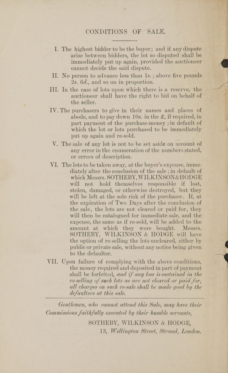 CONDITIONS OF SALE. I. The highest bidder to be the buyer; and if any dispute arise between bidders, the lot so disputed shall be immediately put up again, provided the auctioneer cannot decide the said dispute. II. No person to advance less than 1s. ; above five pounds 2s. 6d., and so on in proportion. III. In the case of lots upon which there is a reserve, the auctioneer shall have the right to bid on behalf of the seller. IV. The purchasers to give in their names and places of abode, and to pay down 10s. in the £, if required, in part payment of the purchase-money ;in default of which the lot or lots purchased to be immediately put up again and re-sold. V. The sale of any lot is not to be set aside on account of any error in the enumeration of the numbers stated, or errors of description. diately after the conclusion of the sale ;in default of which Messrs. SOTHEBY, WILKTINSON&amp; HODGE will not hold themselves responsible if lost, stolen, damaged, or otherwise destroyed, but they will be left at the sole risk of the purchaser. If, at the expiration of Two Days after the conclusion of the sale, the lots are not cleared or paid for, they will then be catalogued for immediate sale, and the expense, the same as if re-sold, will be added to the amount at which they were bought. Messrs. SOTHEBY, WILKINSON &amp; HODGE will have the option of re-selling the lots uncleared, either by public or private sale, without any notice being given to the defaulter. VII. Upon failure of complying with the above conditions, the money required and deposited in part of payment shall be forfeited, and if any loss is sustained in the re-selling of such lots as are not cleared or paid for, all charges on such re-sale shall be made good by the defaulters at this sale.  Gentlemen, who cannot attend this Sale, may have their Commissions faithfully executed by their humble servants, SOTHEBY, WILKINSON &amp; HODGE, 13, Wellington Street, Strand, London. 