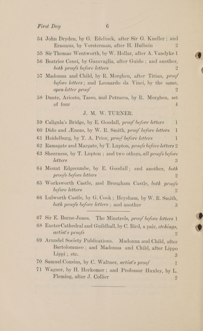 55 56 Erasmus, by Vorsterman, after H. Holbein 2 Sir Thomas Wentworth, by W. Hollar, after A. Vandyke 1 Beatrice Cenci, by Garavaglia, after Guido ; and another, both proofs before letters 2 Madonna and Child, by R. Morghen, after Titian, proof before letters; and Leonardo da Vinci, by the same, open-letter proof 2 Dante, Ariosto, Tasso, and Petrarca, by R. Morghen, set of four 4A J. Me. W.. TURNER: Caligula’s Bridge, by E. Goodall, proof before letters 1 60 Dido and Aneas, by W. R. Smith, proof before letters 1 61 Heidelburg, by 'T. A. Prior, proof before letters 1 62 Ramsgate and Margate, by T. Lupton, proofs before letters 2 63 Sheerness, by T. Lupton ; and two others, ad/ proofs before letters a 64 Mount Edgecumbe, by E. Goodall; and another, both proofs before letters 2 65 Worksworth Castle, and Brougham Castle, both wi‘oofs 69 70 <1 before letters 2 both proofs before letters ; and another 3 Sir E. Burne-Jones. The Minstrels, proof before letters 1 Exeter Cathedral and Guildhall, by C. Bird, a pair, etchings, artist’s progfs 2 Arundel Society Publications. Madonna and Child, after Bartolommeo ; and Madonna and Child, after Lippo Lippi; ete. 3 Samuel Cousins, by C. Waltner, artist’s proof 1 Wagner, by H. Herkomer; and Professor Huxley, by L. Fleming, after J. Collier 2 ~   