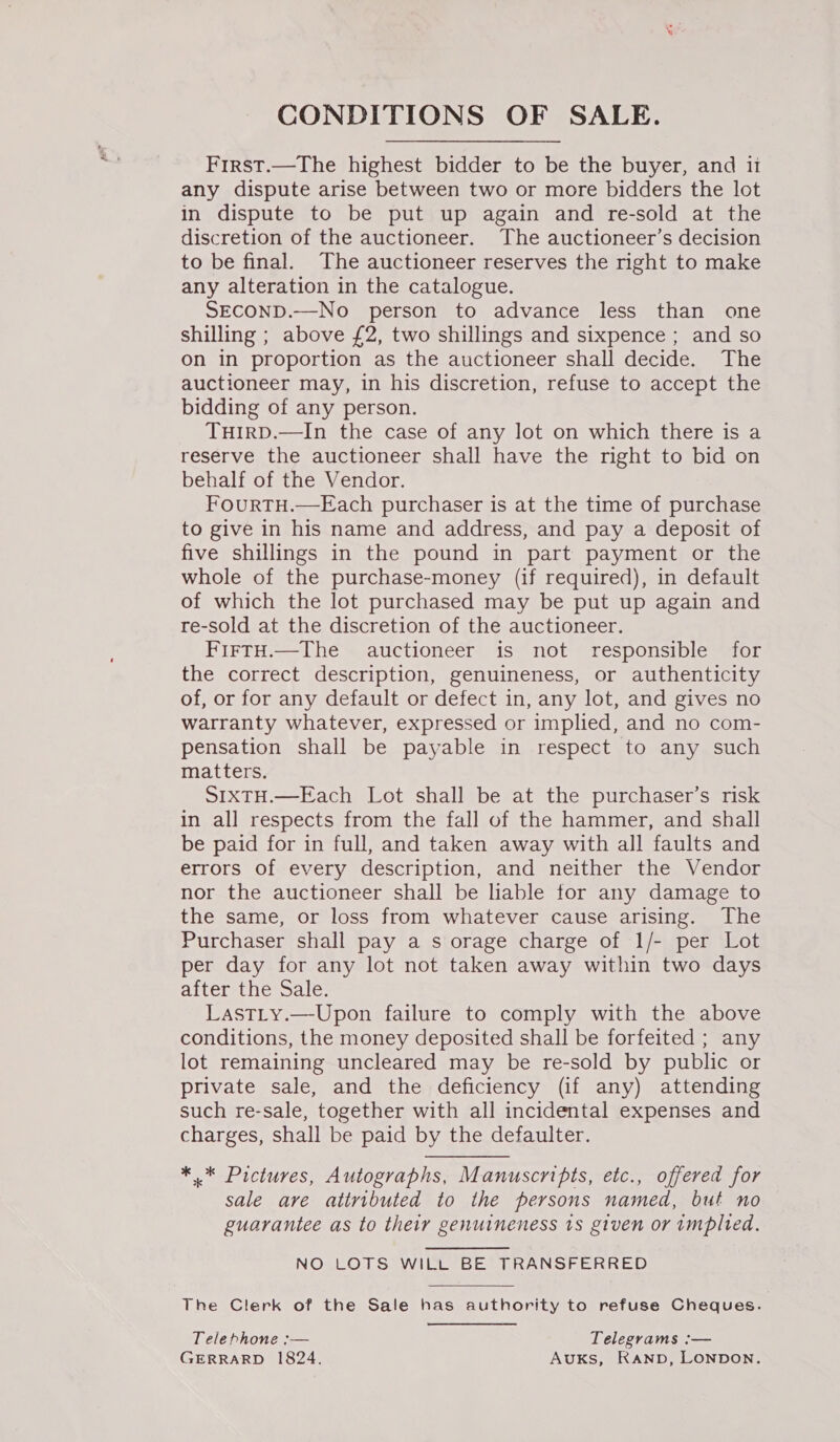 CONDITIONS OF SALE. First.—The highest bidder to be the buyer, and it any dispute arise between two or more bidders the lot in dispute to be put up again and re-sold at the discretion of the auctioneer. The auctioneer’s decision to be final. The auctioneer reserves the right to make any alteration in the catalogue. SECOND.—No person to advance less than one shilling ; above £2, two shillings and sixpence ; and so on in proportion as the auctioneer shall decide. The auctioneer may, in his discretion, refuse to accept the bidding of any person. TuirD.—In the case of any lot on which there is a reserve the auctioneer shall have the right to bid on behalf of the Vendor. FourtTH.—Each purchaser is at the time of purchase to give in his name and address, and pay a deposit of five shillings in the pound in part payment or the whole of the purchase-money (if required), in default of which the lot purchased may be put up again and re-sold at the discretion of the auctioneer. FirtH.—The auctioneer is not responsible for the correct description, genuineness, or authenticity of, or for any default or defect in, any lot, and gives no warranty whatever, expressed or implied, and no com- pensation shall be payable in respect to any such matters. SIXTH.—Each Lot shall be at the purchaser’s risk in all respects from the fall of the hammer, and shall be paid for in full, and taken away with all faults and errors of every description, and neither the Vendor nor the auctioneer shall be liable tor any damage to the same, or loss from whatever cause arising. The Purchaser shall pay a s orage charge of 1/- per Lot per day for any lot not taken away within two days after the Sale. LastLy.—Upon failure to comply with the above conditions, the money deposited shall be forfeited ; any lot remaining uncleared may be re-sold by public or private sale, and the deficiency (if any) attending such re-sale, together with all incidental expenses and charges, shall be paid by the defaulter. ** Pictures, Autographs, Manuscripts, etc., offered for sale are attributed to the persons named, but no guarantee as to their genuineness 1s given or implted. NO LOTS WILL BE TRANSFERRED The Clerk of the Sale has authority to refuse Cheques. Telephone :— Telegrams :— GERRARD 1824. Auks, RAND, LONDON.