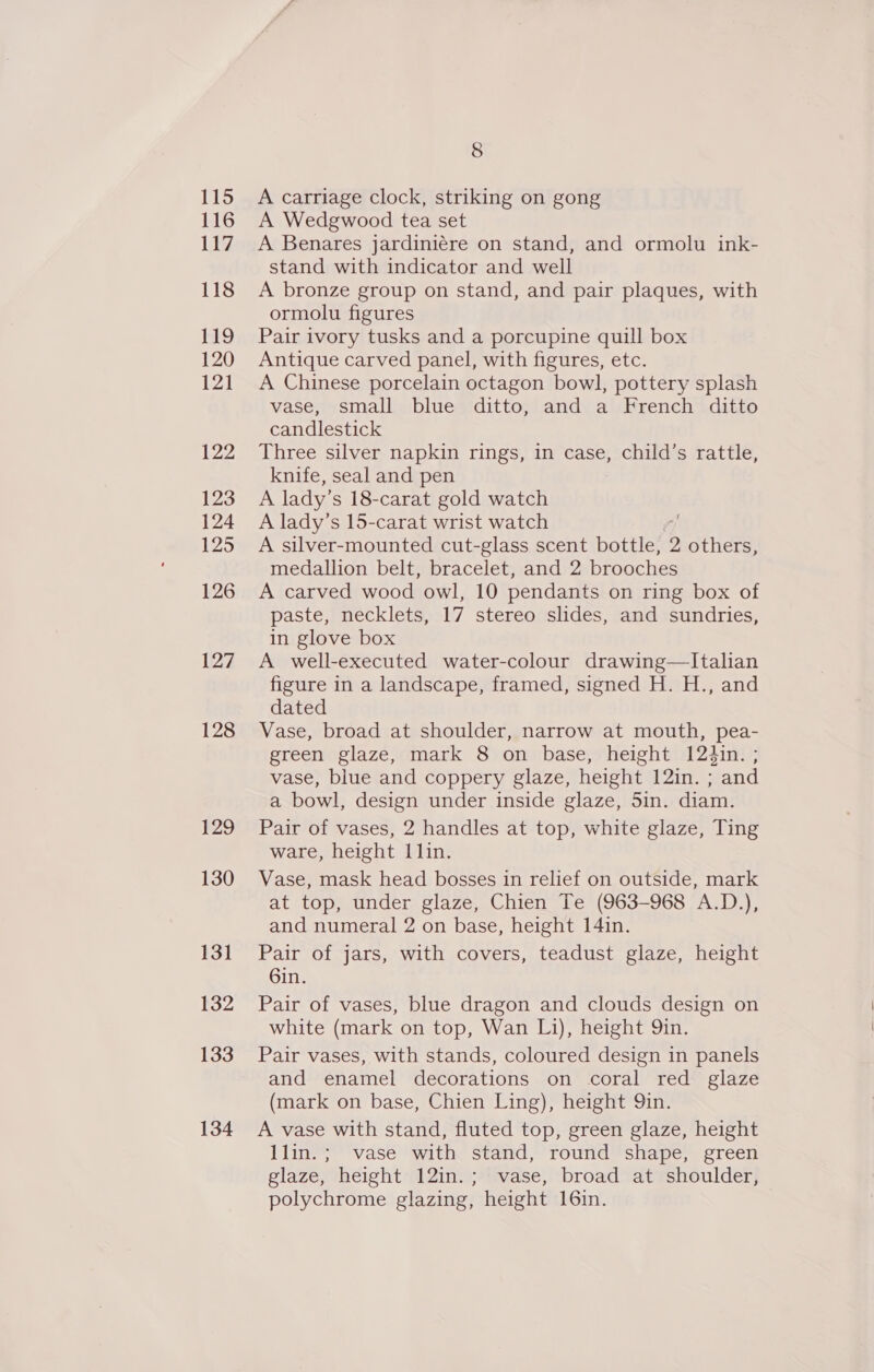 116 117 118 119 120 121 122 123 124 125 126 127 128 129 130 131 132 133 134 8 A Wedgwood tea set A Benares jardiniére on stand, and ormolu ink- stand with indicator and well A bronze group on stand, and pair plaques, with ormolu figures Pair ivory tusks and a porcupine quill box Antique carved panel, with figures, etc. A Chinese porcelain octagon bowl, pottery splash vase, small blue ditto, and a French ditto candlestick Three silver napkin rings, in case, eyhen s rattle, knife, seal and pen A lady’ s 18-carat gold watch A lady’s 15-carat wrist watch A silver-mounted cut-glass scent bottle, 2 others, medallion belt, bracelet, and 2 brooches A carved wood owl, 10 pendants on ring box of paste, necklets, 17 stereo slides, and sundries, in glove box A well-executed water-colour drawing—Italian figure in a landscape, framed, signed H. H., and dated Vase, broad at shoulder, narrow at mouth, pea- green glaze, mark 8 on base, height 124in. ; vase, blue and coppery glaze, height 12in. ; and a bowl, design under inside glaze, 5in. diam. Pair of vases, 2 handles at top, white glaze, Ting ware, height 1 lin. Vase, mask head bosses in relief on outside, mark at top, under glaze, Chien Te (963-968 A.D.), and numeral 2 on base, height 14in. Pair of jars, with covers, teadust glaze, height Gin. Pair of vases, blue dragon and clouds design on white (mark on top, Wan Li), height Qin. Pair vases, with stands, coloured design in panels and enamel decorations on coral red glaze (mark on base, Chien Ling), height Qin. A vase with stand, fluted top, green glaze, height llin.; vase with stand, round shape, green glaze, height 12in.; vase, broad at shoulder, polychrome glazing, height 16in. |