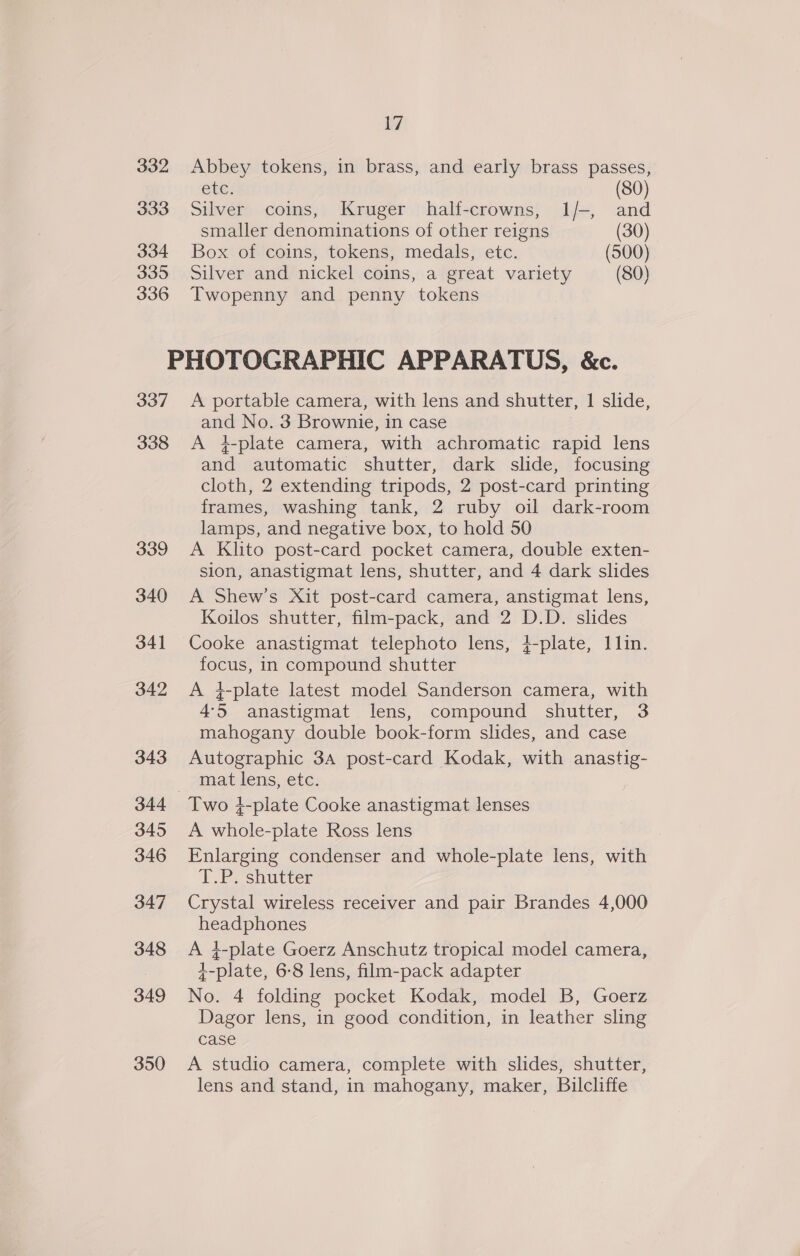 332 Abbey tokens, in brass, and early brass passes, ete: (80) 333 Silver coins, Kruger half-crowns, 1/-, and smaller denominations of other reigns (30) 334 Box of coins, tokens, medals, etc. (500) 335 Silver and nickel coins, a great variety (80) 336 Twopenny and penny tokens PHOTOGRAPHIC APPARATUS, &amp;c. 337 A portable camera, with lens and shutter, 1 slide, and No. 3 Brownie, in case 338 A 4-plate camera, with achromatic rapid lens and automatic shutter, dark slide, focusing cloth, 2 extending tripods, 2 post-card printing frames, washing tank, 2 ruby oil dark-room lamps, and negative box, to hold 50 339 &lt;A Klito post-card pocket camera, double exten- sion, anastigmat lens, shutter, and 4 dark slides 340 A Shew’s Xit post-card camera, anstigmat lens, Koilos shutter, film-pack, and 2 D.D. slides 341 Cooke anastigmat telephoto lens, }-plate, 1lin. focus, in compound shutter 342 A #-plate latest model Sanderson camera, with 4-5 anastigmat lens, compound shutter, 3 mahogany double book-form slides, and case 343 Autographic 3A post-card Kodak, with anastig- mat lens, etc. 344 Two 4-plate Cooke anastigmat lenses 345 A whole-plate Ross lens 346 Enlarging condenser and whole-plate lens, with To shutrer 347 Crystal wireless receiver and pair Brandes 4,000 headphones 348 A }-plate Goerz Anschutz tropical model camera, +-plate, 6-8 lens, film-pack adapter 349 No. 4 folding pocket Kodak, model B, Goerz Dagor lens, in good condition, in leather sling case 350 A studio camera, complete with slides, shutter, lens and stand, in mahogany, maker, Bilcliffe