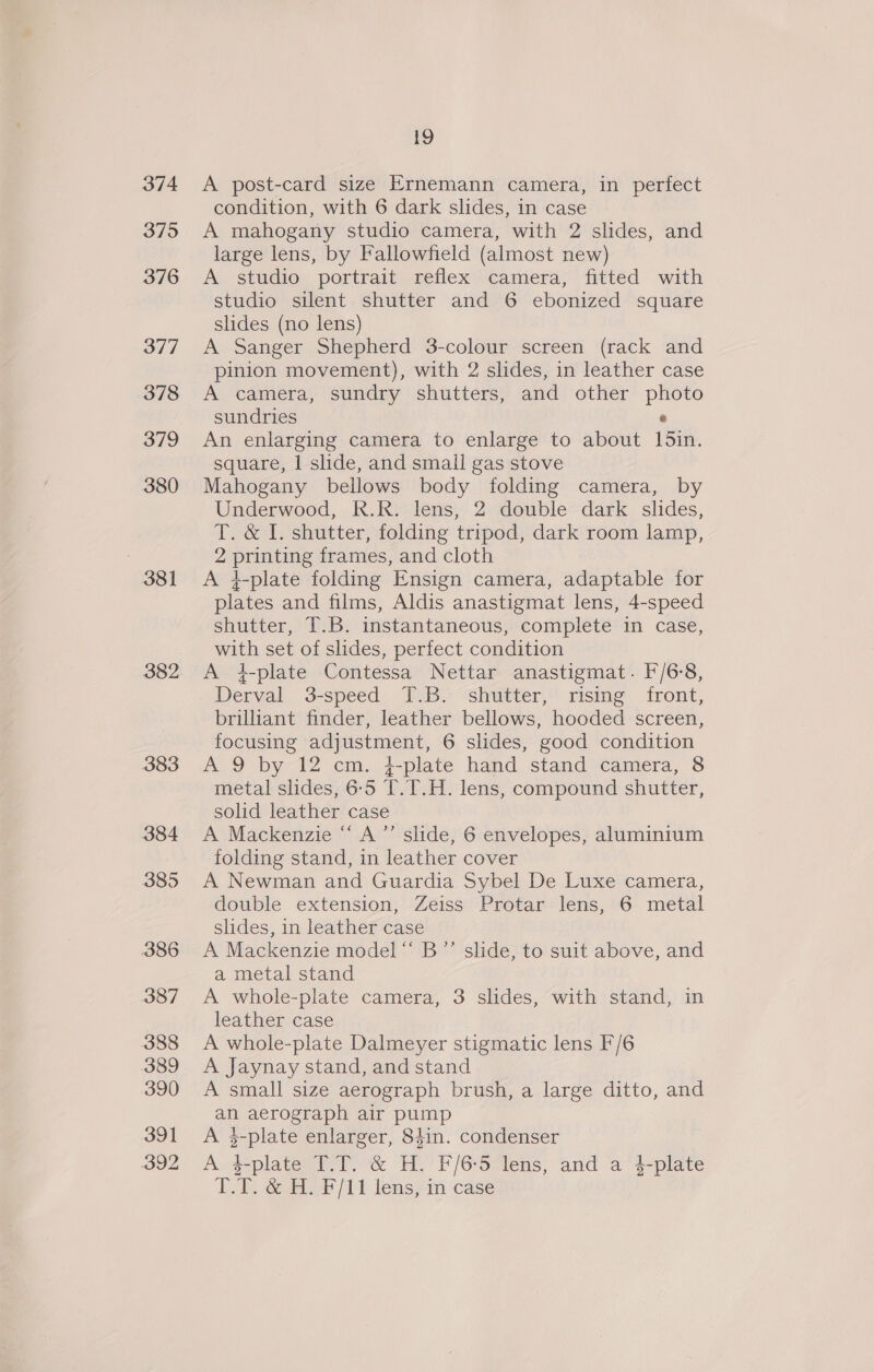 374 3795 376 377 378 379 380 381 382 383 384 385 386 387 388 389 390 391 392 19 A post-card size Ernemann camera, in perfect condition, with 6 dark slides, in case A mahogany studio camera, with 2 slides, and large lens, by Fallowfield (almost new) A studio portrait reflex camera, fitted with studio silent shutter and 6 ebonized square slides (no lens) A Sanger Shepherd 3-colour screen (rack and pinion movement), with 2 slides, in leather case A camera, sundry shutters, and other photo sundries © An enlarging camera to enlarge to about 15in. square, 1 slide, and small gas stove Mahogany bellows body folding camera, by Underwood, R.R. lens, 2 double dark slides, T. &amp; I. shutter, folding tripod, dark room lamp, 2 printing frames, and cloth A }-plate folding Ensign camera, adaptable for plates and films, Aldis anastigmat lens, 4-speed shutter, T.B. instantaneous, complete in case, with set of slides, perfect condition A 4-plate Contessa Nettar anastigmat. F/6:8, Derval 3-speed T.B. shutter, rising front, brilliant finder, leather bellows, hooded screen, focusing adjustment, 6 slides, good condition A 9 by 12 cm. {-plate hand stand camera, 8 metal slides, 6-5 T.T.H. lens, compound shutter, solid leather case A Mackenzie “ A’’ slide, 6 envelopes, aluminium folding stand, in leather cover A Newman and Guardia Sybel De Luxe camera, double extension, Zeiss Protar lens, 6 metal slides, in leather case A Mackenzie model “‘ B”’ slide, to suit above, and a metal stand A whole-plate camera, 3 slides, with stand, in leather case A whole-plate Dalmeyer stigmatic lens F/6 A Jaynay stand, and stand A small size aerograph brush, a large ditto, and an aerograph air pump A $-plate enlarger, 84in. condenser A $-plate T.T. &amp; H. F/6:5 lens, and a 4-plate LT. &amp; HF /11 lens; im ‘case