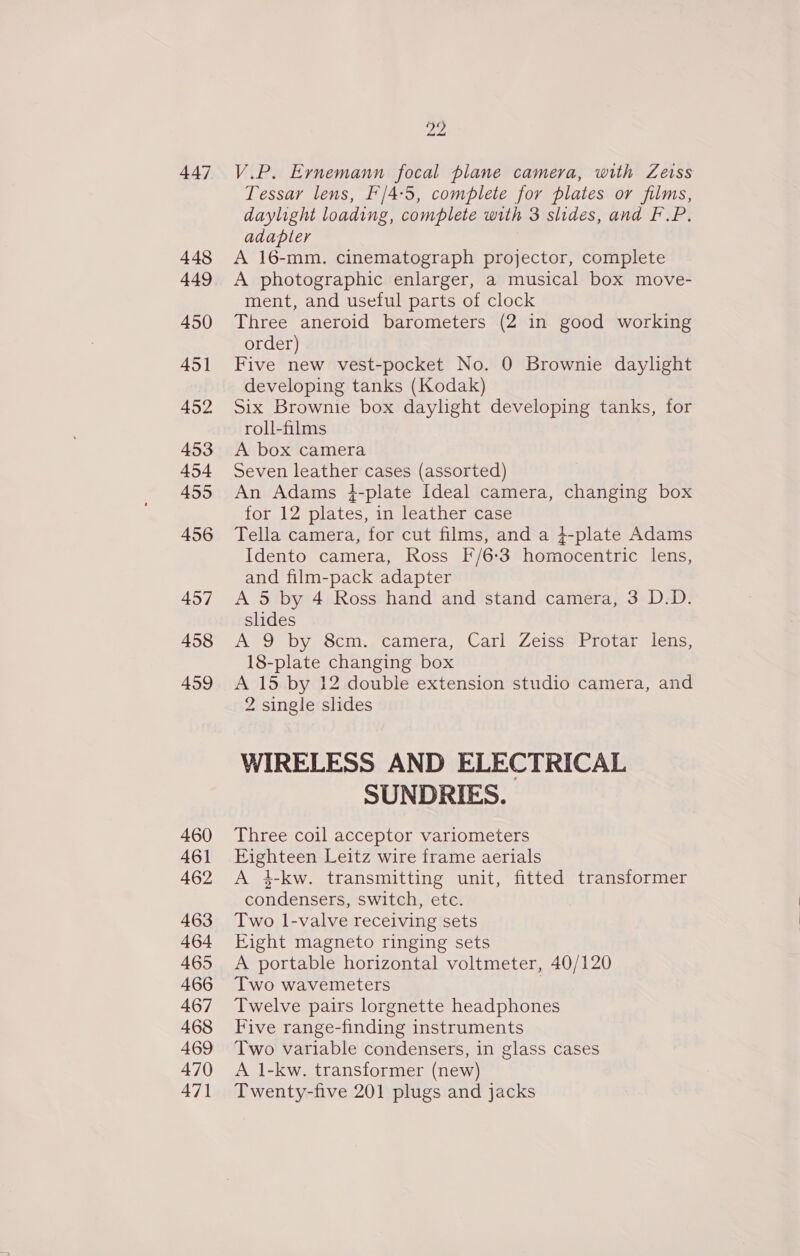 447 448 449 450 451 452 453 454 455 456 457 458 459 460 461 462 463 464 465 466 467 468 469 470 471 ZZ V.P. Ernemann focal plane camera, with Zeiss Tessar lens, F/4:5, complete for plates or films, daylight loading, complete with 3 slides, and F.P. adapter A 16-mm. cinematograph projector, complete A photographic enlarger, a musical box move- ment, and useful parts of clock Three aneroid barometers (2 in good working order) Five new vest-pocket No. 0 Brownie daylight developing tanks (Kodak) Six Brownie box daylight developing tanks, for roll-films | A box camera Seven leather cases (assorted) An Adams 4-plate Ideal camera, changing box for 12 plates, in leather case Tella camera, for cut films, and a 4-plate Adams Idento camera, Ross F/6:3 homocentric lens, and film-pack adapter A 5 by 4 Ross hand and stand camera, 3 D.D. slides A 9 by 8cm. camera, Carl Zeiss Protar lens, 18-plate changing box A 15 by 12 double extension studio camera, and 2 single slides WIRELESS AND ELECTRICAL SUNDRIES. Three coil acceptor variometers Eighteen Leitz wire frame aerials A 4-kw. transmitting unit, fitted transformer condensers, switch, etc. Two l-valve receiving sets Eight magneto ringing sets A portable horizontal voltmeter, 40/120 Two wavemeters Twelve pairs lorgnette headphones Five range-finding instruments Two variable condensers, in glass cases A 1-kw. transformer (new) Twenty-five 201 plugs and jacks