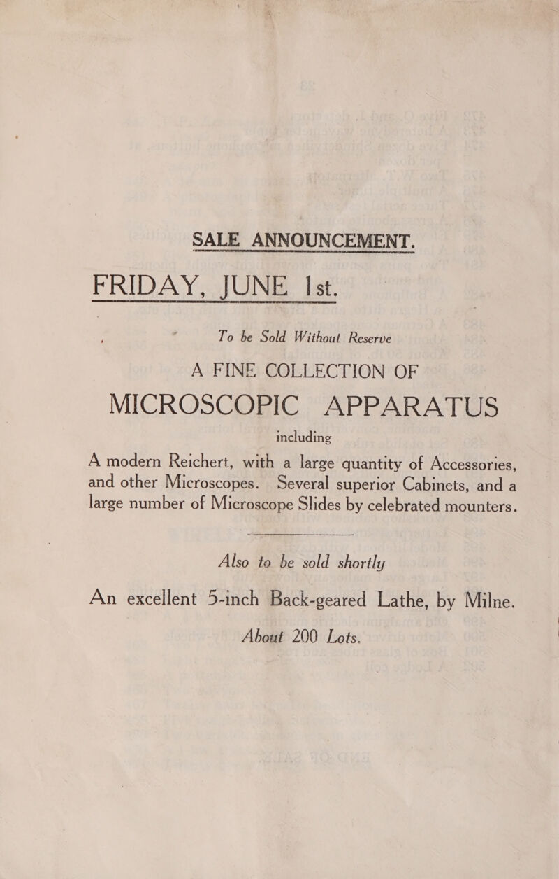 SALE ANNOUNCEMENT. FRIDAY, JUNE Ist. To be Sold Without Reserve A FINE COLLECTION OF MICROSCOPIC APPARATUS including A modern Reichert, with a large quantity of Accessories, and other Microscopes. Several superior Cabinets, and a large number of Microscope Slides by celebrated mounters. Also to be sold shortly An excellent 5-inch Back-geared Lathe, by Milne. About 200 Lots.