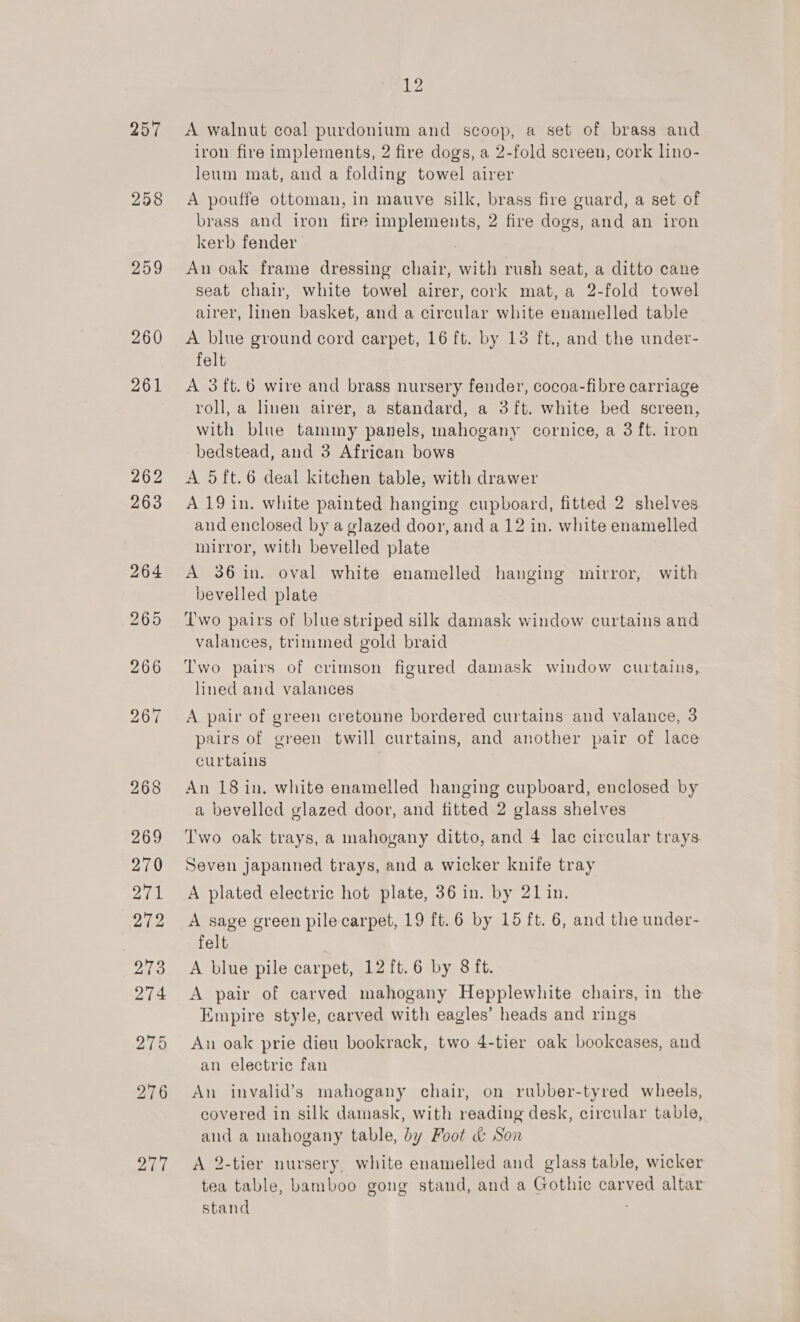 A walnut coal purdonium and scoop, a set of brass and iron fire implements, 2 fire dogs, a 2-fold screen, cork lino- leum mat, and a folding towel airer A pouffe ottoman, in mauve silk, brass fire guard, a set of brass and iron fire implements, 2 fire dogs, and an iron kerb fender | An oak frame dressing chair, with rush seat, a ditto cane seat chair, white towel airer, cork mat, a 2-fold towel airer, linen basket, and a circular white enamelled table A blue ground cord carpet, 16 ft. by 13 ft., and the under- felt A 3ft.6 wire and brass nursery fender, cocoa-fibre carriage roll, a linen airer, a standard, a 3{ft. white bed screen, with blue tammy panels, mahogany cornice, a 3 ft. iron bedstead, and 3 African bows A 5ft.6 deal kitchen table, with drawer A 19 in. white painted hanging cupboard, fitted 2 shelves and enclosed by a glazed door, and a 12 in. white enamelled mirror, with bevelled plate A 36 in. oval white enamelled hanging mirror, with bevelled plate Two pairs of blue striped silk damask window curtains and valances, trimmed gold braid Two pairs of crimson figured damask window curtains, lined and valances A pair of green cretonne bordered curtains and valance, 3 pairs of green twill curtains, and another pair of lace curtains An 18 in. white enamelled hanging cupboard, enclosed by a bevelled glazed door, and fitted 2 glass shelves Two oak trays, a mahogany ditto, and 4 lac circular trays. Seven japanned trays, and a wicker knife tray A plated electric hot plate, 36 in. by 21 in. A sage green pile carpet, 19 ft.6 by 15 ft. 6, and the under- felt A blue pile carpet, 12 ft.6 by 8 ft. A pair of carved mahogany Hepplewhite chairs, in the Empire style, carved with eagles’ heads and rings An oak prie dieu bookrack, two 4-tier oak bookcases, aud an electric fan An invalid’s mahogany chair, on rubber-tyred wheels, covered in silk damask, with reading desk, circular table, and a mahogany table, by Foot &amp; Son A 2-tier nursery, white enamelled and glass table, wicker tea table, bamboo gong stand, and a Gothic carved altar stand