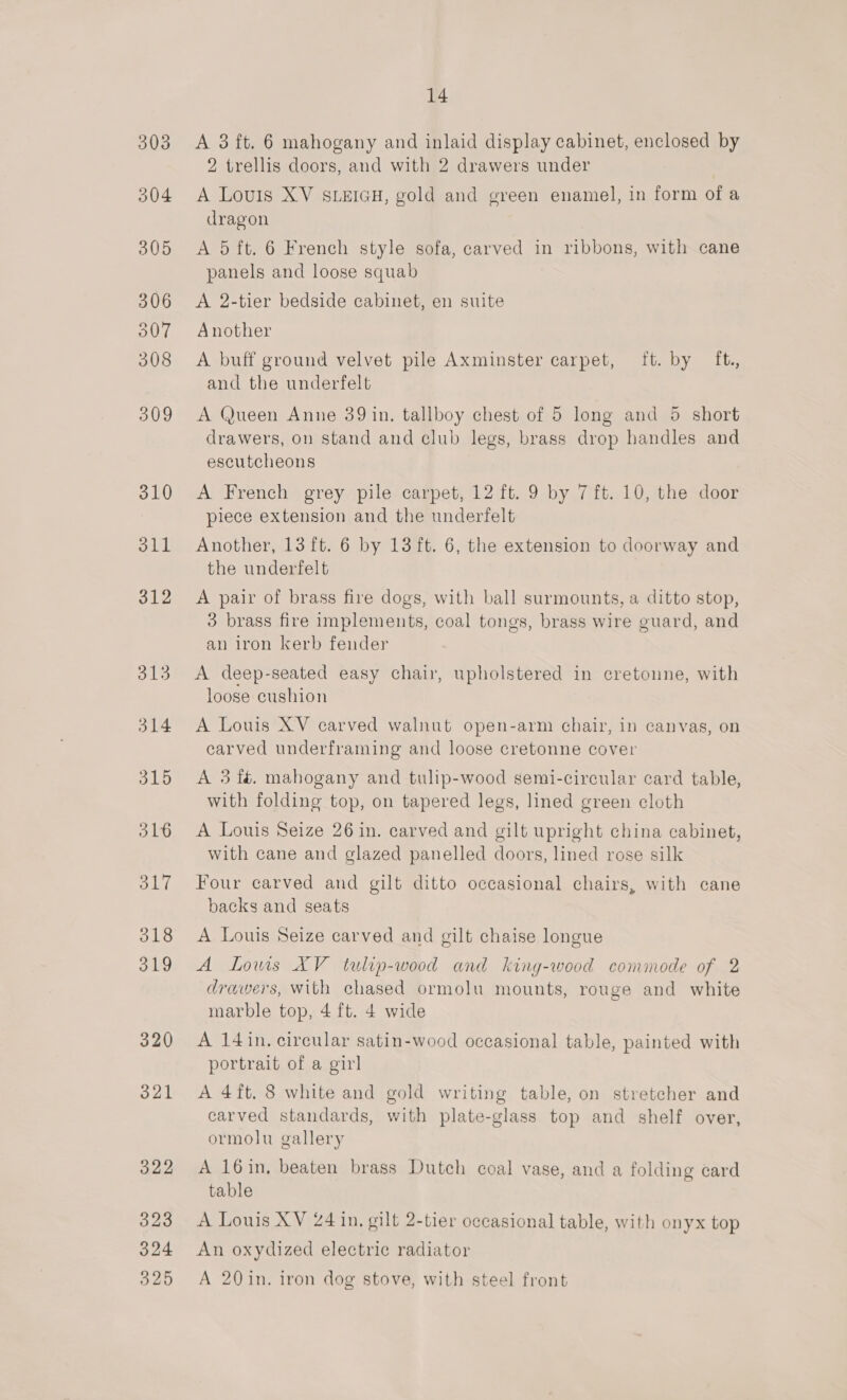 A 3 ft. 6 mahogany and inlaid display cabinet, enclosed by 2 trellis doors, and with 2 drawers under A Louis XV SLEIGH, gold and green enamel, in form of a dragon A 5 ft. 6 French style sofa, carved in ribbons, with cane panels and loose squab A 2-tier bedside cabinet, en suite Another A buff ground velvet pile Axminster carpet, ft. by ft. and the underfelt A Queen Anne 39 in. tallboy chest of 5 long and 5 short drawers, on stand and club legs, brass drop handles and escutcheons A French grey pile carpet, 12 ft. 9 by 7 ft. 10, the door piece extension and the underfelt Another, 13 ft. 6 by 13 ft. 6, the extension to doorway and the underfelt A pair of brass fire dogs, with ball surmounts, a ditto stop, 3 brass fire implements, coal tongs, brass wire guard, and an iron kerb fender A deep-seated easy chair, upholstered in cretonne, with loose cushion A Louis XV carved walnut open-arm chair, in canvas, on carved underframing and loose cretonne cover A 3 fé. mahogany and tulip-wood semi-circular card table, with folding top, on tapered legs, lined green cloth A Louis Seize 26 in. carved and gilt upright china cabinet, with cane and glazed panelled doors, lined rose silk Four carved and gilt ditto occasional chairs, with cane backs and seats A Louis Seize carved and gilt chaise longue A Lows XV tultip-wood and king-wood commode of 2 drawers, with chased ormolu mounts, rouge and white marble top, 4 ft. 4 wide A 14 in. circular satin-wood occasional table, painted with portrait of a girl A 4ft. 8 white and gold writing table, on stretcher and carved standards, with plate-glass top and shelf over, ormolu gallery A 16in, beaten brass Dutch coal vase, and a folding card table ; A Louis XV 24 in, gilt 2-tier occasional table, with onyx top An oxydized electric radiator A 20 in. iron dog stove, with steel front