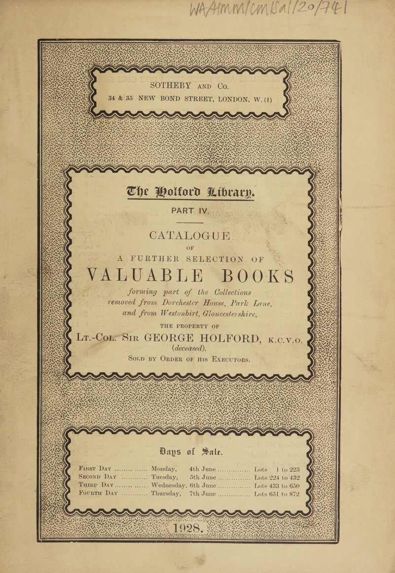    o \) WT Aa DAU INGA 7 ’ fe NW oe Ny7- “S Ne y Nee Nyce Sy: y Ne Ny: SSM SMS S530 SWS, SVS NGS oe Nie eeNtt OYA) OYA) OYA) AYA) “Nt WNIT Ng ONT DYE Pra A) AYA) YA) DY Apa oan SAY AICS ! Ate KAIBA AISA C7, “8 NZ LAICSA| Cx f 4 7, nee ie CAI = 7 PVR YM EVE VE Tes \ . 1~ 2 PSA S fe 2 fo S fe I~ 2 Jeo - / ‘eof VN = Ay VS VN ~“ + SUN UN VN VN — — UN —_ hay A YoY CUS ALAA RNA NAL ANAL ADAYA ay mY SIMS SYS SYA WO NSN SIAL y oA ‘ i x i ¥ ry as N Soe SN SAA) te NX eens ie, 7 7. a ws ae xe N SS NS ~ ?. 7 SS SOTHEBY anp Co. , oe 34 &amp; 35 NEW BOND STREET, LONDON, W. (1) ae RY, A Ff Zit     ‘ NIG VACA We SASSY Sal REGU IR, Wns yy AS wl} LAODTLS A! NN Aline v Ax Lae a] A AS x ae a NAR N We NA3! 4y rns = XN \ ‘\ ~ XN SN =—NOT NY SNENZ OS NAA NACCONING Se NON 2 NONI A NOY A NENT NENT MALE NAT SENT NINA OO NING Ce NIN Me NAN ONT N AT ANAT EST, N70. “ Reg aN SIS SS teX Se SAS = Si -* wii -&gt; SI ASI WISIN SIN =) aA o~ Si Ste ai EN Wok Py BNI NITES AMS AM NS nl SIN NIN IN IN DN OS ON (ANDINA IN Np SOY OE gs SNAP RAD LD FAS rrr LOR OR AOITO OPTS A ADaAAD PROPIA TASTY NAS SANSOM NSS SONS [aK BNI AIS NALS NISSEN oS SSNS SI SSSI SRG SI I SIA ISAS OM ATS So ANS we TN SI NST AN STAN SS ANT ANT NST AN SP ANP ANOS WIA SHIA SANS NSN SS Na TAY SPSS RS -_ —, — 7 — 7 — 7 7 —_ - = -_ Sree —=AN — ~ BOOS ACO RO OO TD OD RAO RAO ROO ROO A SARA ALORA NAS SSI SI SSI SI SSI NI TS SN ISN NIN SNS IN x DP SURI REN NAP ENA CS NAA SNA ONAN NAD MO SMS MOSS Vas NM \ NN NAAN Nf eet NST NSTT NTN TANT STN SPN PINE PN OEPIN REP EED ON SPN SENN SEPA SPN EERE AS 4 = 4 ya me , a 72 ants = vf ~— y7 -_ = = -— — — = = = &gt; RES ISN FINN ISN INFN N TEN NFUINKS IR DIN IN RN DIN RN FINS. eel FN ONS ONS Pee SZ pre S pee SS ele oS velo aN SZ pel S 3209S 9%08 VaNZ 72S 70S eS oo SF peed ete ON Zo ND aN, ST NIT STII PIV EPA TESTI DERE MAPE BRAVE HEPA VESPA ELPA VEL EVEL} VU ALGINSS : = . Poen~ I= —-_ eS a ANN 0 ~ . 7 ‘6 x &lt;&lt; K-t&gt; WAS os ~~ s The Wolford Library, PART IV.    CATALOGUE OF A FURTHER SELECTION OF ‘                                                 SPUN r, i= —_ | ENS Se e\ oT MASS is SAAN ay) ARG NAO ee A * ° “ . aINAG forming part of the Collections Reg to by We 3%) 0.2 ANA 4 g Fe / le ISN removed from Dorchester House, Park Lane, ies a aS and from Westonbirt, Gloucestershire WES om ESLONOUPL, GvoUuceste? Shire, pm RS Vv ow et a aa SS el BOARD THE PROPERTY OF &lt;LI Sey, ee ASG Lr.-Con: Sir GEORGE FOR v0. ORs SESS -Cor HOLFORD BEX ALS T.-Con; SIR 1 , K.C.V.0. QRS aT oe SNA YN ANTT ead d, d CAIN A SILAS ECEASEM ). Wg se ORR) 1 SUN : ae. SoLD BY ORDER oF HIS Exxecurors. RSE AS wove RAL LSI AN, Lael; D} AM oy “NY 1 E SNT34 i ~, VOR es ws ss ZZ : aaa \ Daas eA eae eS eae De ee me Pk OP Dea ey pe ea Dire rae Tiryp RET) SU by ad Id ye eee) Sy LE iy Ait Ay LIAS LEO DIN DPT ITE Pd EL DS) BLS LAR PARA PLAN WZ lS PA edhe SNe SLIPS SA OC SOR CN RU SU USUI PS NIEN NER ERIN GREG AISA Be» CS ESTES STN ETN SNS AN SIND Fp Np NSN NNR =N SONNE ae 4 =e =—S Se ~SNY eas 1 I~] slew DE pte i Antes tae EI IT Eis TAG CI Be rE Po ACC Ae Cn \ Oh et Barts SRS NE NS a Ne aN SN PRX FRX ANS x LNs INF RNA RNA RN DE. TI A AWN AANA rey SC INE GINS GSES ERE RF ENS OFELIA E NANG LD PB ILASE FEL IO R LEP TDN DEON NON RONSON ECR EL POM OG EVES ALALAAVLEANLLAMNL ASV AVN INTEND SG SAG PEA NAS POISONS PAVIPALAATAINY SASS AAS ep Rr: NLDA PINS eT EY PSPS TANS SA NS a VTA PN DT ASTAS US SA PSAP ST SAYS Sir clnclan ~ ~ Bat eas AN UN'S IT Se Fe LN AS, OG me Fe Fm LN hel 7 shir ld INS NSS RON CSN RANG IOAN RNR IRN RANA RI CASALE Dian IN PEI I SIS SIS, SII SIS ISA fm pt Al? a NAIA CA ANITA Oe Od ON rR Gee YS i PO NIN7, PEN: ! RNA NAR NANA ALON REE PN ACAN SS AA RES Ties feet NZ. RRS 7oNN ON N he Here ya pe al gle Glow Gl I NIN SS Sieh, RVI A IASI A SIRE SID mm BTN eNOS RON EN Sr = ey SAS PO A AD RAY SOUR 2 TYRE DOTY DEY OP VIVA Cannel ERY IAT ICAI NN - wip . aA. Cer Sl PAI SIA A t) nell kee Dell) 7 STA SG ce #) OS a het] a NOY ? Br PN DOAN A RSS RN USE USE ISIE OS Gg ET OSE GS ERE lina, é- Saag WIAA , : SVN Vie S &lt;4! LW Maps of Sale. Dise Day. .....&lt;........ Monday, Athy JUNC S,. vc cen gher AOLS” — de ky 223 iain DAY ................ Wednesday, 6th June ...........:... Lots 433 to 650 POUT AY o,...,.,-. Lhursday, Tth June ......c...... Lots 651.40 872   4 “I Si S Ree Oa PL ee tn ea ( eT AL IRAE een NIC NU nee i Rn EXRENNA INNIS IA GAS URLS, t NN 4 os ‘ ~ ! 4 sh ss IN Ae . Ho d.°3, &gt; 34, AWNROAL KEG ISRMSEN IGN AAALAC LA KLAN  