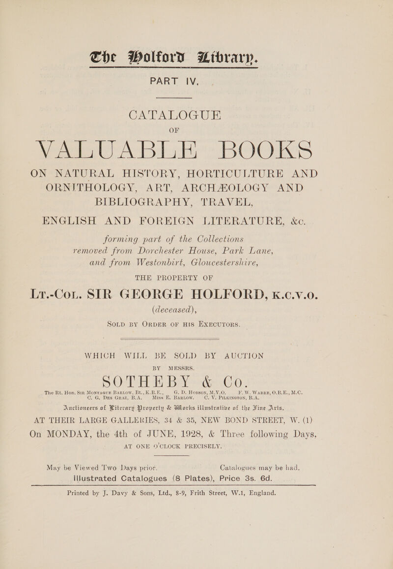 Che Wolford Library. PART IV, CATALOGUE VALUABLE BOOKS OR eee hele TPESTORY, HOMMCULTURE. AND On PHOLOGY ART ARCH AOLOGY AND BIBLIOGRAPHY, TRAVEL, ENGLISH AND FOREIGN LITERATURE, &amp;c. forming part of the Collections removed from Dorchester House, Park Lane, and from Westonbirt, Gloucestershire, THE PROPERTY OF Lr.-CoL. SIR GEORGE HOLFORD, K.c.v.o. (deceased), SOLD BY ORDER OF HIS EXECUTORS.   WHICH] WILL BE. SObBD oBY*- AUCTION BY MESSRS. BS -Oe TE Bey odeeho » The Rt. Hon. Sir Monraeur BaRiow, Bt., K.B.E., G. D. Hopson, M.V.O F. W. WarRRE, O.B.E., M.C. . G. DES GRAZ, B.A. Miss EK. BARLOW. C. V. PILK INGTON, B.A. Auctioneers of Pitevary Property &amp; Works illustrative of the Fine Aris, AT THEIR: LARGE - GALLERIES, 34 &amp; 35, NEW BOND STREET, W. (1) On MONDAY, the 4th of JUNE, 1928, &amp; Three following Days, AT ONE 9’CLOCK PRECISELY. May be Viewed ‘Iwo Days prior. Catalogues may be had, Illustrated Catalogues (8 Plates), Price 3s. 6d. Printed by J. Davy &amp; Sons, Ltd., 8-9, Frith Street, W.1, England.