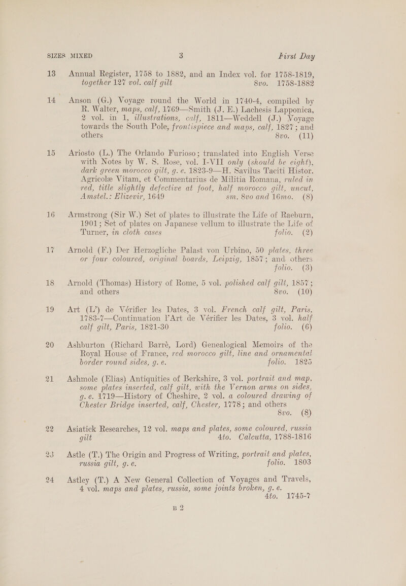 15 16 VG 18 Be 20 raw) Ge together 12% vol. calf gilt 8vo. 1758-1882 Anson (G.) Voyage round the World in 1740-4, compiled by R. Walter, maps, calf, 1769—Smith (J. E.) Lachesis Lapponica, ® vol. in 1, wlustrations, calf, 1811—Weddell (J.) Voyage towards the South Pole, frontispiece and maps, calf, 1827; and others S08 eh) Ariosto (l.) The Orlando Furioso; translated into English Verse with Notes by W. 8. Rose, vol. I-VII only (should be eight), dark green morocco gilt, g. ¢. 1823-9—H. Savilus Taciti Histor. Agricole Vitam, et Commentarius de Militia Romana, ruled in red, title slightly defective at foot, half morocco gilt, uncut, Amstel.: Elizevir, 1649 sm. 8v0 and 16mo. (8) Armstrong (Sir W.) Set of plates to illustrate the Life of Raeburn, 1901; Set of plates on Japanese vellum to illustrate the Life of Turner, in cloth cases folio. (2) Arnold (F.) Der Herzogliche Palast von Urbino, 50 plates, three or four coloured, original boards, Leipzig, 1857; and. others folwo. . (3) Arnold (Thomas) History of Rome, 5 vol. polished calf gilt, 1857 ; and others 8v0. (10) Art (L’) de Vérifier les Dates, 3 vol. Prench calf gilt, Paris, 1783-7—Continuation l’Art de Vérifier les Dates, 3 vol. half calf gilt, Paris, 1821-30 folio. (6) Ashburton (Richard Barre, Lord) Genealogical Memoirs of the Royal House of France, red morocco gilt, line and ornamental border round sides, g. e. folio. 1825 Ashmole (Elias) Antiquities of Berkshire, 3 vol. portrait and map, some plates inserted, calf gilt, with the Vernon arms on sides, g.e. 1719—History of Cheshire, 2 vol. a colowred drawing of Chester Bridge inserted, calf, Chester, 1778; and others 8v0. (8) Asiatick Researches, 12 vol. maps and plates, some coloured, russia gut Ato. Calcutta, 1788-1816 Astle (T.) The Origin and Progress of Writing, portrait and plates, USO Gill, G. €. folio. 1803 Astley (T.) A New General Collection of Voyages and Travels, 4 vol. maps and plates, russia, some joints broken, g. é. Ato. 1745-7 BQ