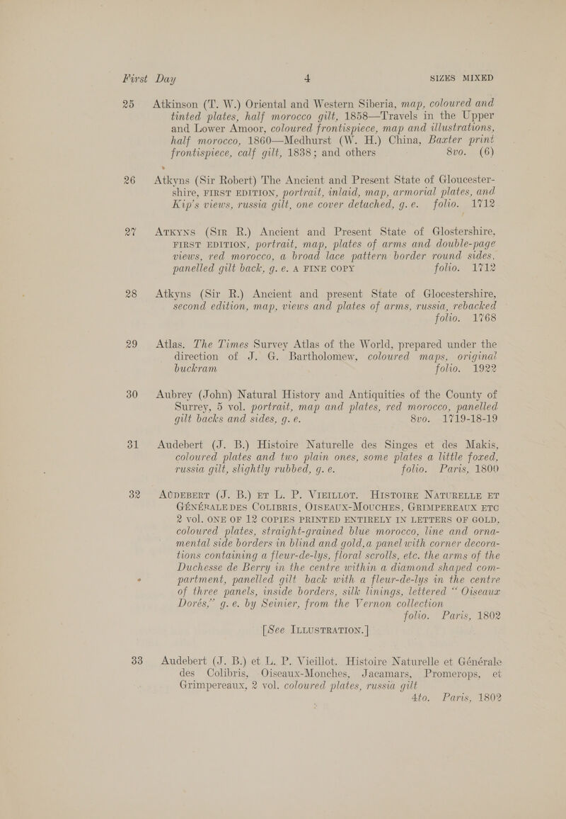 25 Atkinson (T. W.) Oriental and Western Siberia, map, coloured and tinted plates, half morocco gilt, 1858—Travels in the Upper and Lower Amoor, coloured frontispiece, map and illustrations, half morocco, 1860—Medhurst (W. H.) China, Baxter print frontispiece, calf gilt, 1838; and others 8vo. (6) 26 &lt;Atkyns (Sir Robert) The Ancient and Present State of Gloucester- shire, FIRST EDITION, portrait, inlaid, map, armorial plates, and Kip’s views, russia gilt, one cover detuched, g.e. folio. 1712 2% &lt;Arxyns (Str R.) Ancient and Present State of Glostershire, FIRST EDITION, portrait, map, plates of arms and double-page views, red morocco, a broad lace pattern border round sides, panelled gilt back, g. €. A FINE COPY folio. 1712 28 Atkyns (Sir R.) Ancient and present State of Glocestershire, second edition, map, views and plates of arms, russia, rebacked folio. 1768 29 Atlas. The Times Survey Atlas of the World, prepared under the direction of J. G. Bartholomew, colowred maps, original buckram folio. 1922 30 Aubrey (John) Natural History and Antiquities of the County of Surrey, 5 vol. portrait, map and plates, red morocco, panelled gilt backs and sides, gq. e. 8vo. 1719-18-19 31 Audebert (J. B.) Histoire Naturelle des Singes et des Makis, coloured plates and two plain ones, some plates a little foxzed, russia gilt, shghtly rubbed, g. e. jolio. Paris, 1800 32 AbvnuBEeRT (J. B.) er ’L. P. Viercior. Histore NATURELLE ET GENERALE DES COLIBRIS, OISEAUX-MOUCHES, GRIMPEREAUX ETC 2 vol. ONE OF 12 COPIES PRINTED ENTIRELY IN LETTERS OF GOLD, coloured plates, straight-grained blue morocco, line and orna- mental side borders in blind and gold,a panel with corner decora- tions containing a fleur-de-lys, floral scrolls, etc. the arms of the Duchesse de Berry in the centre within a diamond shaped com- &gt; partment, panelled gilt back with a fleur-de-lys in the centre of three panels, inside borders, silk linings, lettered “ Oiseaux Dorés,” g.e. by Seimier, from the Vernon collection foo. Paris, 1802 [See ILLUSTRATION. | 33 Audebert (J. B.) et L. P. Vieillot. Histoire Naturelle et Générale des Colibris, Oiseaux-Monches, Jacamars, Promerops, et Grimpereaux, 2 vol. coloured plates, russia gilt 4to. Paris, 1802