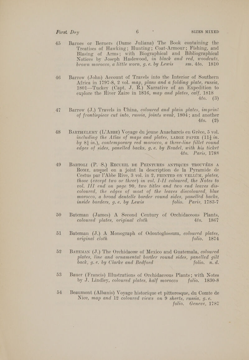 45 Barnes or Berners (Dame Juliana) The Book containing the Treatises of Hawking; Hunting; Coat-Armour; Fishing, and Blasing of Arms; with Biographical and _ Bibliographical Notices by Joseph Haslewood, in black and red, woodcuts, brown morocco, a little worn, g. e. by Lewis sm. 4to. 1810 46 Barrow (John) Account of Travels into the Interior of Southern Africa in 1797-8, 2 vol. map, plans and a folding plate, russia, 1801—Tuckey (Capt. J. R.) Narrative of an Expedition to explore the River Zaire in 1816, map and plates, calf, oo Ato. (3) 4% ~~ Barrow (J.) Travels in Uhina, coloured and plain plates, imprint of frontispiece cut into, russia, joints weak, 1804; and another Ato. (2): 48 BarTHELEMY (L’ABBE) Voyage du jeune Anacharcis en Gréce, 5 vol. including the Atlas of maps and plates, LARGE PAPER (114 in. by 84%n.), contemporary red morocco, a three-line fillet round edges of sides, panelled backs, g.e. by Bradel, with his ticket 4to. Paris, 1788 49 Bartorrt (P. 8.) REcUEIL DE PEINTURES ANTIQUES TROUVEES A RoME, auquel on a joint la description de la Pyramide de Cestus par Abbe Rive, 3 vol. in 2, PRINTED ON VELLUM, plates, those (except two or three) in vol. I-II coloured, the Notes to vol. III end on page 90, two titles and two end leaves dis- coloured, the edges of most of the leaves discoloured, blue morocco, a broad dentelle border round sides, panelled backs, mside borders, g.e. by Lewis folio. Pari, 1783-7 50 Bateman (James) A Second Century of Orchidaceous Plants, coloured plates, original cloth Ato. 1867 51 Bateman (J.) A Monograph of Odontoglossum, coloured plates, original cloth folio. 1874 02 BarTEMAN (J.) The Orchidaceee of Mexico and Guatemala, coloured plates, line and ornamental border round sides, panelled gilt back, g.e. by Clarke and Bedford foo. n.d. 53 Bauer (Francis) Illustrations of Orchidaceous Plants; with Notes by J. Lindley, coloured plates, half morocco folio. 1830-8 04 Beaumont (Albanis) Voyage historique et pittoresque, du Comte de Nice, map and 12 coloured views on 9 sheets, russia, g. é. folio. Geneve, 178%