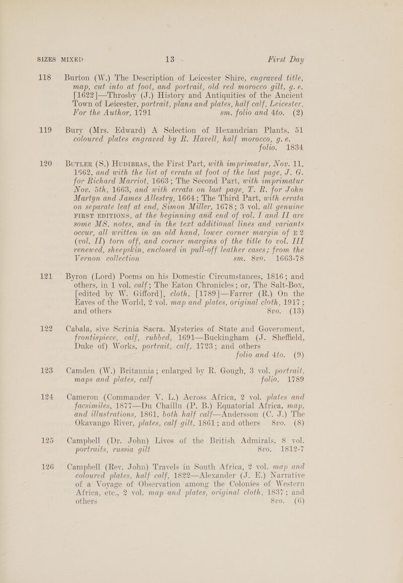 SIZES MIXED TS First Day 118 Burton (W.) The Description of Leicester Shire, engraved title, map, cut into at foot, and portrait, old red morocco gilt, g. e. [1622 |—Throsby (J.) History and Antiquities of the Ancient Town of Leicester, portrait, plans and plates, half calf, Levester, lor the Author, 1791 sm. folio and 4to. (2) 119 Bury (Mrs. Edward) A Selection of Hexandrian Plants, 51 coloured plates engraved by R. Havell, half morocco, gq. e. folio. 1834 120 Buruer (S.) Huprpras, the First Part, with imprimatur, Nov. 11, 1562, and with the list of errata at foot of the last page, J. G. for Richard Marriot, 1663; The Second Part, with wmprimatur Nov. 5th; 1663; and with errata on last page, T. RB: for John Martyn and James Allestry, 1664; The Third Part, with errata on separate leaf at end, Sumon Muller, 1678; 3 vol. all genuine FIRST EDITIONS, at the beginning and end of vol. I and II are some MS. notes, and in the text additional lines and variants occur, all written in an old hand, lower corner margin of E2 (vol. IL) torn off, and corner margins of the trtle to vol. III renewed, sheepskin, enclosed in pull-off leather cases; from the | Vernon collection sm. 800.” 1663-78 121 ° Byron (Lord) Poems on his Domestic Circumstances, 1816; and others, in 1 vol. calf; The Eaton Chronicles; or, The Salt-Box, [edited by W. Gifford], cloth, [1789|]—arrer (R.) On the Eaves of the World, 2 vol. map and plates, original cloth, 191° ; and others 8vo. (13) 122 Cabala, sive Scrinia Sacra. Mysteries of State and Government, frontispiece, calf, rubbed, 1691—Buckingham (J. Sheffield, Duke of) Works, portrait, calf, 1723; and others folio and 4to. (9) 123 Camden (W.) Britannia; enlarged by R. Gough, 3 vol. portrait, maps and plates, calf fol, 1789 124 Cameron (Commander V. L.) Across Africa, 2 vol. plates and facsimiles, 1877—Du Chaillu (P. B.) Equatorial Africa, map, and ulustrations, 1861, both half calf—Andersson (C. J.) The Okavango River, plates, calf gilt, 1861; and others 8vo. (8) 125 . Campbell (Dr. John) Lives of the British Admirals, 8 vol. portraits, russia gilt 8vo. 1812-7 126 Campbell (Rev. John) Travels in South Africa, 2 vol. map and | coloured plates, half calf, 1822—Alexander (J. EK.) Narrative of a Voyage of Observation among the Colonies of Western Africa, ete., 2 vol. map and plates, original cloth, 1837; and