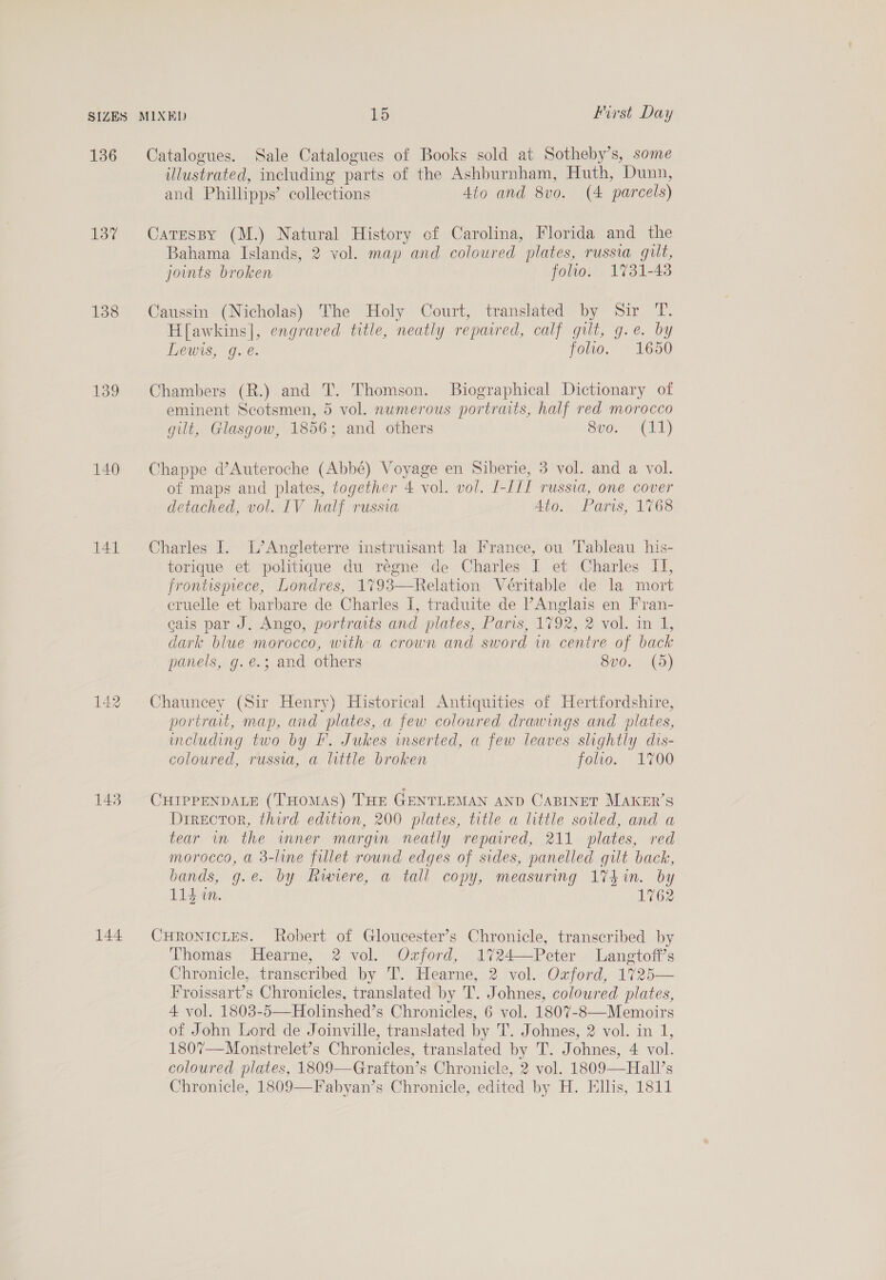 136 137 138 139 140 141 143 144 ulustrated, including parts of the Ashburnham, Huth, Dunn, and Phillipps’ collections 4to and 8vo. (4 parcels) Catessy (M.) Natural History of Carolina, Florida and the Bahama Islands, 2 vol. map and coloured plates, russia gult, joints broken folio. 1731-48 Caussin (Nicholas) The Holy Court, translated by Sir T. H[awkins|, engraved title, neatly repaired, calf gilt, g.e. by Lewis, g. é. folio. 1650 Chambers (R.) and T. Thomson. Biographical Dictionary of eminent Scotsmen, 5 vol. numerous portraits, half red morocco gilt, Glasgow, 1856; and others 8vo. (11) Chappe d’Auteroche (Abbé) Voyage en Siberie, 3 vol. and a vol. of maps and plates, together 4 vol. vol. I-III russia, one cover detached, vol. IV half russia Ato: Paris, 1768 Charles I. L’Angleterre instruisant la France, ou Tableau his- torique et politique du régne de Charles I et Charles II, frontispiece, Londres, 1793—Relation Véritable de la mort eruelle et barbare de Charles I, traduite de PAnglais en Fran- cais par J. Ango, portraits and plates, Paris, 1792, 2 vol. in 1, dark blue morocco, with a crown and sword in centre of back panels, g.e.; and others 8vo0. (5) Chauncey (Sir Henry) Historical Antiquities of Hertfordshire, portrait, map, and plates, a few coloured drawings and plates, including two by I. Jukes wmserted, a few leaves slightly dis- coloured, russia, a little broken folio. 1700 CHIPPENDALE (THomMAS) THE GENTLEMAN AND CABINET MAKER’S Director, third edition, 200 plates, title a little soiled, and a tear wm the wmner margin neatly reparred, 211 plates, red morocco, a 3-line fillet round edges of sides, panelled gilt back, bands, g.e. by Ravere, a tall copy, measuring 17$in. by 11d in. 1762 CHRONICLES. Robert of Gloucester’s Chronicle, transcribed by Thomas Hearne, 2 vol. Ozford, 1724—Peter Langtoff’s Chronicle, transcribed by T. Hearne, 2 vol. Ozford, 1725— Froissart’s Chronicles, translated by T. Johnes, coloured plates, 4 vol. 1803-5—Holinshed’s Chronicles, 6 vol. 1807-8—Memoirs of John Lord de Joinville, translated by T. Johnes, 2 vol. in 1, 1807—Monstrelet’s Chronicles, translated by T. Johnes, 4 vol. coloured plates, 1809—Grafton’s Chronicle, 2 vol. 1809—Hall’s Chronicle, 1809—Fabyan’s Chronicle, edited by H. Ells, 1811