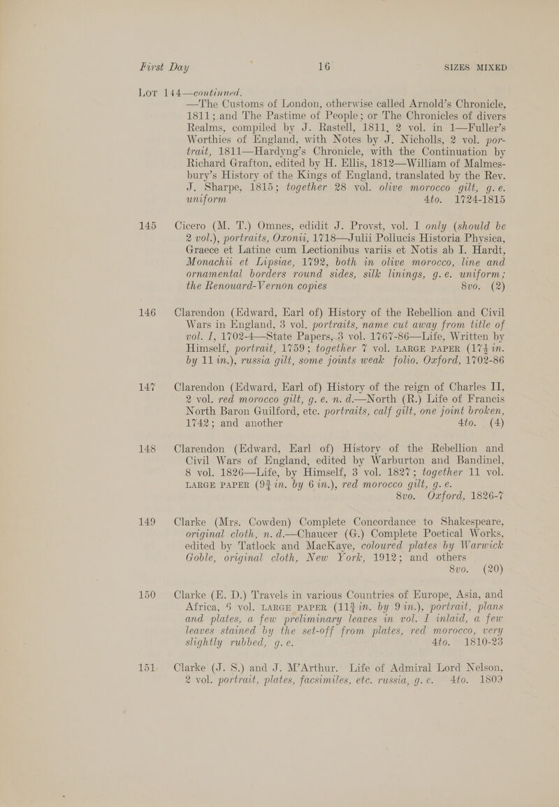 145 146 147 148 149 150 151 —The Customs of London, otherwise called Arnold’s Chronicle, 1811;.and The Pastime of People; or The Chronicles of divers Realms, compiled by J. Rastell, 1811, 2 vol. in 1—Fuller’s Worthies of England, with Notes by J. Nicholls, 2 vol. por- travt, 1811—Hardyng’s Chronicle, with the Continuation by Richard Grafton, edited by H. Ellis, 1812—William of Malmes- bury’s History of the Kings of England, translated by the Rev. J. Sharpe, 1815; together 28 vol. olive morocco gilt, g.e. uniform 4to. 1724-1815 Cicero (M. T’.) Ommes; edidit J. Provyst, vol. only (snow ie 2 vol.), portraits, Oxonw, 1718—Julhi Pollucis Historia Physica, Graece et Latine cum Lectionibus variis et Notis ab I. Hardt, Monachu et Lipsiae, 1792, both in olive morocco, line and ornamental borders round sides, silk linings, g.e. uniform; the Renouard-Vernon copres 8v0.. (2) Clarendon (Edward, Earl of) History of the Rebellion and Civil Wars in England, 3 vol. portraits, name cut away from title of vol. I, 1702-4—State Papers,.3 vol. 1767-86—Life, Written by Himself, portrast, 1759; together 7 vol. LARGE PAPER (174 1. by 11%n.), russia gilt, some jounts weak folio. Oxford, 1702-86 Clarendon (Edward, Earl of) History of the reign of Charles II, 2 vol. red morocco gilt, g. e. n. d—North (R.) Life of Francis North Baron Guilford, etc. portraits, calf gilt, one jownt broken, 1742; and another Ato. (4) Clarendon (Edward, Earl of) History of the Rebellion and Civil Wars of England, edited by Warburton and Bandinel, 8 vol. 1826—Life, by Himself, 3 vol. 1827; together 11 vol. LARGE PAPER (93 in. by 6%n.), red morocco gilt, gq. é. 8vo. Oxford, 1826-7 Clarke (Mrs. Cowden) Complete Concordance to Shakespeare, original cloth, n.d—Chaucer (G.) Complete Poetical Works, edited by Tatlock and MacKaye, coloured plates by Warwick Goble, original cloth, New York, 1912; and others 8v0. (20) Clarke (E. D.) Travels in various Countries of Europe, Asia, and Africa, 5 vol. LARGE PAPER (1121. by 91%n.), portrait, plans and plates, a few preliminary leaves in vol. I wmlad, a few leaves stained by the set-off from plates, red morocco, very slightly rubbed, gq. e. 4to. 1810-23 Clarke (J. 8S.) and J. M’Arthur.’ Life of Admiral Lord Nelson, 2 vol. portrait, plates, facsimiles, etc. russia,.g.e. 4to. 1809