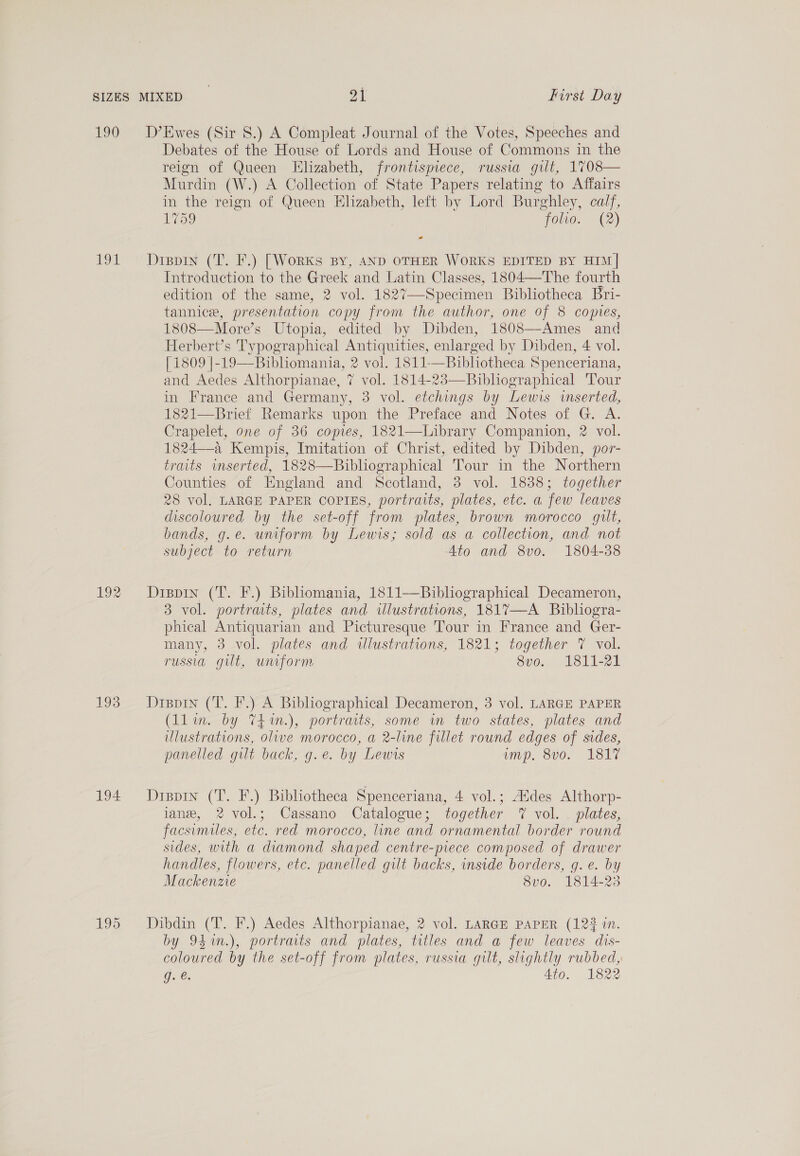 190 tou 192 193 194 D’Ewes (Sir 8.) A Compleat Journal of the Votes, Speeches and Debates of the House of Lords and House of Commons in the reign of Queen Elizabeth, frontispiece, russia gilt, 1708— Murdin (W.) A Collection of State Papers relating to Affairs in the reign of Queen Elizabeth, left by Lord Burghley, calf, 1759 folio. (2) - Dippin (T. F.) [Works By, AND OTHER WORKS EDITED BY HIM| Introduction to the Greek and Latin Classes, 1804—The fourth edition of the same, 2 vol. 1827—-Specimen Bibliotheca Bri- tannice, presentation copy from the author, one of 8 copies, 1808—More’s Utopia, edited by Dibden, 1808—Ames and Herbert’s Typographical Antiquities, enlarged by Dibden, 4 vol. [1809 |-19—Bibliomania, 2 vol. 1811-—Bibhotheca Spenceriana, and Aedes Althorpianae, 7 vol. 1814-23—Bibliographical 'Tour in France and Germany, 3 vol. etchings by Lewis wmserted, 1821—Brief Remarks upon the Preface and Notes of G. A. Crapelet, one of 36 copies, 1821—Library Companion, 2 vol. 1824—a Kempis, Imitation of Christ, edited by Dibden, por- traits wmserted, 1828—Bibliographical Tour in the Northern Counties of England and Scotland, 3 vol. 1838; together 28 vol. LARGE PAPER COPIES, portraits, plates, etc. a few leaves discoloured by the set-off from plates, brown morocco gut, bands, g.e. uniform by Lewis; sold as a collection, and not subject to return Ato and 8vo. 1804-38 Dispin (T. F.) Bibliomania, 1811——Bibliographical Decameron, 3 vol. portraits, plates and illustrations, 1817—A Bibhogra- phical Antiquarian and Picturesque Tour in France and Ger- many, 3 vol. plates and wlustrations, 1821; together 7 vol. russia guilt, uniform 8vo. 1811-21 Dippin (T. F.) A Bibliographical Decameron, 3 vol. LARGE PAPER (llin. by T4in.), portraits, some in two states, plates and illustrations, olive morocco, a 2-line fillet round edges of sides, panelled gilt back, g.e. by Lewis Mp. “S00! ASTT Dispin (T. F.) Bibliotheca Spenceriana, 4 vol.; Addes Althorp- lane, 2 vol.; Cassano Catalogue; together 7% vol. — plates, facsimiles, etc. red morocco, line and ornamental border round sides, with a diamond shaped centre-piece composed of drawer handles, flowers, etc. panelled gilt backs, inside borders, g. e. by Mackenze 8vo. 1814-23 Dibdin (T. F.) Aedes Althorpianae, 2 vol. LARGE PAPER (123 in. by 94m.), portraits and plates, titles and a few leaves dis- coloured by the set-off from plates, russia gilt, slightly rubbed, g..€: Ato. 1822