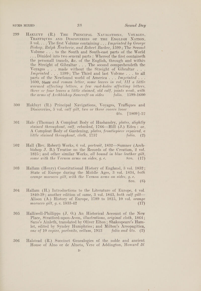 299 300 302 304: 305 306 Haxtuyr (R.) THe Principat NAVIGATIONS, VOYAGES, TRAFFIQVES AND DISCOVERIES OF THE ENGLISH. NATION, 3 vol.... The first Volume containing ... Imprinted by George Bishop, “Ralph Newberie, and Robert. Barker, 1599 ;. The Second Volume ... to the South and South-east parts of the World . Diuided into two seueral parts : Whereof the first containeth the personall trauels, &amp;c. of the English, through and within the Streight of Gibraltar . . . The second comprehendeth the Voyages . . . made without the Streight of Gibraltar... Imprinted . 1599; The Third and last Volvme . . . to all parts of the Newfound world of America . _ Imprinted 1600, Sfactk} and roman letter, some leaves im ‘vol. IIT a little wormed affecting letters, a few rust-holes affecting letters, three or four leaves a little stained, old calf, jounts weak, with the arms of Archbishop Sancroft on sides folio. . 1599-1600 Hakluyt (R.) Principal Navigations, Voyages, Traffiques and Discoveries, 5 vol. calf gilt, two or three covers loose 4to. [1809|-1% Hale (Thomas) A Compleat Body of Husbandry, plates, ae stained throughout, calf, rebacked, 1766—Hill (J.). Eden : A Compleat Body of Gardening, plates, frontispiece eisai a little stained throughout, cloth, 1757 folio. (2) Hall (Rev. Robert) Works, 6 vol. portrait, 18832—Sumner (Arch- bishop J. B.) Treatise on the Records of the Creation, 2 vol. 1825; and other similar Works, all bound in blue-leather gilt, some with the Vernon arms on sides, g. @. CUO.) Hallam (Henry) Constitutional History of England, 3 vol. 1832; State of Europe during the Middle Ages, 3 vol. 1834, both orange morocco gilt, with the Vernon arms on sides, q. @. S00. (6) Hallam (H.) Introductions to the Literature of Europe, 4 vol. 1840-39 ; another edition of same, 3 vol. 1843, both calf gult— Alison (A,) History of Europe, 1789 to 1815, 10 vol. orange morocco gut, g. e. 1833-42 (17) Halliwell-Philipps (J. O.) An Historical Account of the New Place, Stratford-upon-Avon, illustrations, original cloth, 1864; Saxo’s Ainleth, translated by Oliver Elton ; Shakespeare’s Ham- let, edited by Syndey Humphries; and Milton’s Areopagitica, one of 10 copies, portraits, vellum, 1913 folio and 4to. (2) Halstead (R.) Succinct Genealogies of the noble and ancient House of Alno or de Alneto, Vere of Addington, Howard df D