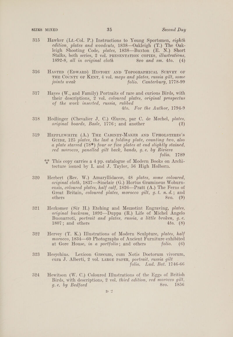 315 316 OLT 320 O21 B29 Hawker (Lt.-Col. P.) Instructions to Young Sportsmen, eighth edition, plates and woodcuts, 1838—Oakleigh (T.) The Oak- leigh Shooting Code, plates, 1838—Buxton (EH. N.) Short Stalks, both series, 2 vol. PRESENTATION COPIES, tlustrations, 1892-8, all in original cloth 8vo and sm. 4to. (4) Hastep (Kpwarp) History anp TOPOGRAPHICAL SURVEY OF THE County or KENT, 4 vol. maps and plates, russia gilt, some joints weak folio. Canterbury, 1778-99 Hayes (W., and Family) Portraits of rare and curious Birds, with their descriptions, 2 vol. coloured plates, original prospectus of the work inserted, russia, rubbed Ato. For the Author, 1794-9 Hedlinger (Chevalier J. C.) Ciuvre, par C. de Mechel, plates, original boards, Basle, 1%76; and another (2) HEPPLEWHITE (A.) THE CABINET-MAKER AND UPHOLSTERES’S GuIDE, 125 plates, the last a folding plate, counting two, also a plate starred (78*) four or five plates at end slightly stained, red morocco, panelled gilt back, bands, g.e. by Rwiere folto. 1789 tecture issued by I. and J. Taylor, 56 High Holborn. Herbert (Rev. W.) Amaryllidacee, 48 plates, some coloured, original cloth, 1837—Sinclair (G.) Hortus Gramineus Woburn- ensis, coloured plates, half calf, 1826—Pratt (A.) The Ferns of Great Britain, coloured plates, morocco gilt, g.t. n.d.; and others Sv0.° (9) Herkomer (Sir H.) Etching and Mezzotint Engraving, plates, original buckram, 1892—Duppa (R.) Life of Michel Angelo Buonarroti, portrait and plates, russia, a little broken, g. e. 1807; and others Ato. (8) Hervey (T. K.) Illustrations of Modern Sculpture, plates, half morocco, 1834—60 Photographs of Ancient Furniture exhibited at Gore House, wm a portfolio; and others foto. (6) Hesychius. Lexicon Grecum, cum Notis Doctorum vivorum, cura J. Alberti, 2 vol. LARGE PAPER, portrait, russia gut folio. Lud. Bat. 1746-66 Hewitson (W. C.) Coloured Illustrations of the Eggs of British Birds, with descriptions, 2 vol. third edition, red morocco gilt, g.@. by Bedford 8vo. 1856