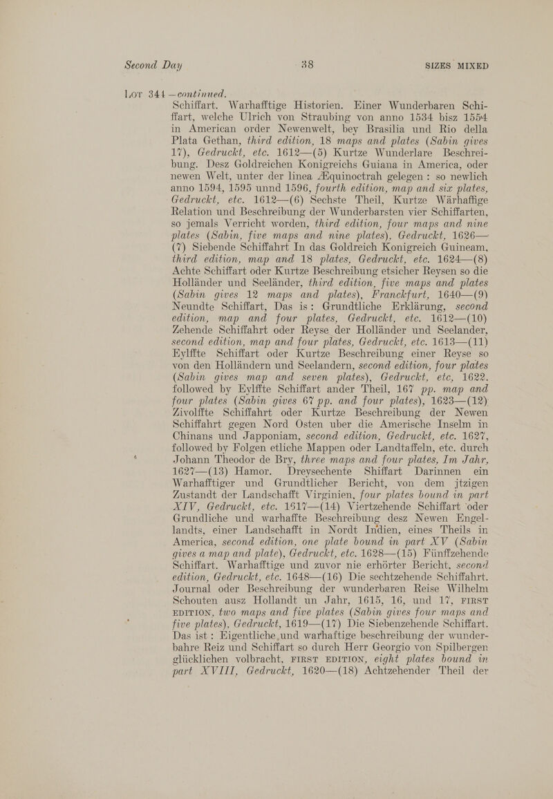 Lor 344 —continued, Schiffart. Warhafftige Historien. Einer Wunderbaren Schi- ffart, welche Ulrich von Straubing von anno 15384 bisz 1554. in American order Newenwelt, bey Brasilia und Rio della Plata Gethan, third edition, 18 maps and plates (Sabin gives 17), Gedruckt, etc. 1612—(5) Kurtze Wunderlare Beschrei- bung. Desz Goldreichen Konigreichs Guiana in America, oder newen Welt, unter der linea Adquinoctrah gelegen : so newlich anno 1594, 1595 unnd 1596, fourth edition, map and six plates, Gedruckt, etc. 1612—(6) Sechste Theil, Kurtze Warhaffige Relation und Beschreibung der Wunderbarsten vier Schiffarten, so jemals Verricht worden, third edition, four maps and nine plates (Sabin, five maps and nine plates), Gedruckt, 1626— (7) Siebende Schiffahrt In das Goldreich Konigreich Guineam, third edition, map and 18 plates, Gedruckt, etc. 1624—(8) Achte Schiffart oder Kurtze Beschreibung etsicher Reysen so die Hollander und Seelander, third edition, five maps and plates (Sabin gwes 12 maps and plates), Franckfurt, 1640—(9) Neundte Schiffart, Das is: Grundtliche Erklarung, second edition, map and four plates, Gedruckt, etc. 1612—(10) Zehende Schiffahrt oder Reyse der Hollander und Seelander, second edition, map and four plates, Gedruckt, etc. 1618—(11) HKylffte Schiffart oder Kurtze Beschreibung einer Reyse so von den Hollandern und Seelandern, second edition, four plates (Sabin gwes map and seven plates), Gedruckt, etc, 1622. followed by LHylffte Schiffart ander Theil, 167 pp. map and four plates (Sabin gives 67 pp. and four ‘nlates), 1623—(12) Zivolffte Schiffahrt oder Kurtze Beschreibung der Newen Schiffahrt gegen Nord Osten uber die Amerische Inselm in Chinans und “Japponiam, second edition, Gedruckt, ete. 1627, followed by Folgen etliche Mappen oder Landtaffeln, ete. durch Johann Theodor de Bry, three maps and four plates, Im Jahr, 1627—(13) Hamor. JDreysechente Shiffart Darinnen ein Warhafftiger und Grundtlicher Bericht, von dem _ jtzigen Zustandt der Landschafft Virginien, four ‘plates bound wn part XIV, Gedruckt, etc. 1517—(14) Viertzehende Schiffart ‘oder Grundliche und warhaffte Beschreibung desz Newen Engel- landts, einer Landschafft in Nordt Indien, eines Theils in America, second edition, one plate bound im part XV (Sabin gives a map and plate), Gedruckt, etc. 1628—(15) Fiinffzehende Schiffart. Warhafftige und zuvor nie erhorter Bericht, secon: edition, Gedruckt, ete. 1648—(16) Die sechtzehende Schiffahrt. Journal oder Beschreibung der wunderbaren Reise Wilhelm Schouten ausz Hollandt un Jahr, 1615, 16, und 17, Frrst EDITION, two maps and fwe plates (Sabin gwes four maps and five plates), Gedruckt, 1619—(17) Die Siebenzehende Schiffart. Das ist : Eigentliche,und warhaftige beschreibung der wunder- bahre Reiz und Schiffart so durch Herr Georgio von Spilbergen gliicklichen volbracht, FIRST EDITION, e:ght plates bound in part MV ALL, Gedruckt, 1620—(18) Achtzehender Theil dev