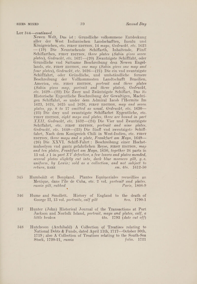 346 B47 348 Newen Welt, Das ist: Grundliche volkommene Entdeckung aller der West Indianischen lLandschafften, Insulu und Konigreichen, etc. FIRST EDITION, 14 maps, Gedruckt, etc. 1623 —(19) Die Neuntzehende Schiffarth, Inhaltende, Fiinff Schiffarthen, FIRST EDITION, three plates (Sabin gives seven plates), Gedruckt, etc. 1627—(20) Zwantzigste Schifffaht, oder Grundliche vnd Sattsame Beschreibung desz Newen Engel- lands, etc. FIRST EDITION, one map (Sabin. gwes one map and four plates), Gedruckt, etc. 1626—(21) Die ein vnd zwantzigste Schifffahrt, oder Griindliche, und umbstandliche fernere Beschreibung der Vollkommesten Landtschafft Brasilien, America, etc. FIRST EDITION, portrait and three plates (Sabin gives map, portrait and three plates), Gedruckt, etc. 1629—(22) Die Zwey und Zwantzigste Schiffart, Das its Historische Eygentliche Beschreibung der Gewaltigen, Machti- gen Schiffahrt, so under dem Admiral Jacob Hermite Im 1623, 1624, 1625 und 1626, FIRST EDITION, map and seven plates, pp. 8 to 1% omitted as usual, Gedruckt, etc. 1630— (23) Die drey und zwantzigste Schiffarhrt Hygentliche, ete. FIRST EDITION, etght maps and plates, three are bound in part AXIT, Gedruckt, etc. 1632—(24) Die Vier und Zwantzigste Schiffahrt, etc. FIRST EDITION, portrait and mne_ plates, Gedruckt, etc. 1648—(25) Die fiinff vnd zwentzigste Schiff- fahrt, Nach dem Konigreich Chili in West-Indien, etc. FIRST EDITION, three maps and a plate, Frankfurt am Mayn, 1649— (26) Die XXVI. Schiff-Fahrt: Beschreibung einer Hochst- muhselyen vnd gantz gefahrlichen Reyse, FIRST EDITION, map and ten plates, Frankfurt am Mayn, 1650, together 26 parts in 13 vol. 3 1 in part XV defectwe, a few leaves and plates mended, several plates slightly cut wmto, dark blue morocco gilt, g.e. uniform, by Lewis; sold as a collection, and not subject to return, RARE sm. 4to. 1612-50 Humboldt et Bonpland. Plantes Equinoxiales recueillies au Mexique, dans Vile de Cuba, ete. 2 vol. portravt and plates, russia gilt, rubbed Paris, 1808-9 4 Hume and Smollett. History of England to the death of George II, 13 vol. portraits, calf gult 8v0. 1790-1 Hunter (John) Historical Journal of the Transactions at Port Jackson and Norfolk Island, portrait, maps and plates, calf, a little broken Ato. 17938 (date cut off) Hutcheson (Archibald) A Collection of Treatises relating to National Debts &amp; Funds, dated April 11th, 1717—October 30th, 1719; also A Collection of Treatises relating to the South-Sea Stock, 1720-21, russia Toles Ma