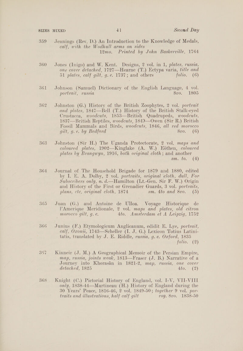 SIZES 309 360 O61 363 364 366 368 Jennings (Rev. D.) An Introduction to the Knowledge of Medals, calf, with the Wodhull arms on sides 12mo. Printed by John Baskerville, 1764 Jones (Inigo) and W. Kent. Designs, 2 vol. in 1, plates, russia, one cover detached, 1727—Hearne (T.) Ectypa varia, title and a1 plates, calf gilt, g. é: 1737; and others folio. (6) Johnson (Samuel) Dictionary of the English Language, 4 vol. portrait, russia 8vo. 1805 Johnston (G.) History of the British Zoophytes, 2 vol. portrait and plates, 1847—Bell (T.) History of the British Stalk-eyed Crustacea, woodcuts, 1853—British Quadrupeds, woodcuts, 1837—British Reptiles, woodcuts, 184I—Owen (Sir R.) British Fossil Mammals and Birds, woodcuts, 1846, all red morocco gilt, g.e. by Bedford 8vo. (6) Johnston (Sir H.) The Uganda Protectorate, 2 vol. maps and coloured plates, 1902—Kinglake (A. W.) Eothen, coloured plates by Brangwyn, 1916, both original cloth; and another . si 60. (4) Journal of The Household Brigade for 1879 and 1880, edited by I. E. A. Dolby, 2 vol. portraits, orvginal ‘cloth, dull, For Subscribers only, n. d—Hamilton (Lt.-Gen. Sir F. W.) Origin and History of the First or Grenadier Guards, 3 vol. portraits, plans, ctc. original cloth, 1874 sm. 4to and 8vo. (5) Juan (G.) and Antoine de Ulloa. Voyage Historique de V’Amerique Meridionale, 2 vol. maps and plates, old citron morocco gut, g. é. 4to. Amsterdam et A Levpzig, 1752 Junius (F.) Etymologicum Anglicanum, edidit E. Lye, portrait, calf, Oxonu, 1743—Scheller (1. J. G.) Lexicon Totius Latini- tatis, translated by J. HE. Riddle, russia, g. e. Oxford, 1835 foho. (2) Kinneir (J. M.) A Geographical Memoir of the Persian Empire, map, russia, joints weak, 1813—Fraser (J. B.) Narrative of a Journey into Khorasan in 1821-2, map, russia, one cover detached, 1825 Ato. (2) Knight (C.) Pictorial History of England, vol. I-V, VII-VIII only, 1838-44—-Martineau (H.) History of England during the 30 Years’ Peace, 1816-46, 2 vol. 1849-50; together 9 vol. por- traits and illustrations, half calf gilt roy. 8vo. 1838-50
