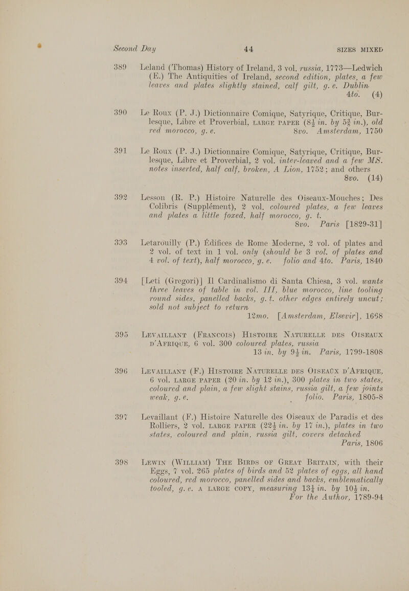 389 390 391 Id 394 396 398  Leland (Thomas) History of Ireland, 3 vol. russia, 1773—Ledwich (.) The Antiquities of Ireland, second edition, plates, a few leaves and plates slightly stained, calf gilt, g.e. Dublin 4to. (A) Le Roux (P. J.) Dictionnaire Comique, Satyrique, Critique, Bur- lesque, Libre et Proverbial, LARGE PAPER (8$ in. by 53 1n.), old red morocco, g. é. 8vo. Amsterdam, 1750 Le Roux (P. J.) Dictionnaire Comique, Satyrique, Critique, Bur- lesque, Libre et Proverbial, 2 vol. inter-leaved and a few MS. notes inserted, half calf, broken, A Lion, 1752; and others 8vo. (14) Lesson (R. P.) Histoire Naturelle des Oiseaux-Mouches; Des Colibris (Supplément), 2 vol. coloured plates, a few leaves and plates a little foxed, half morocco, gq. t. 8vo. Paris [1829-31] Letarouilly (P.) Edifices de Rome Moderne, 2 vol. of plates and 2 vol. of text in 1 vol. only (should be 3 vol. of plates and 4 vol. of text), half morocco, g.e. folio and 4to. Paris, 1840 [ Leti (Gregori)| [1 Cardinalismo di Santa Chiesa, 3 vol. wants three leaves of table in vol. III, blue morocco, line tooling round sides, panelled backs, g.t. other edges entirely uncut; sold not subject to return | 12mo. [Amsterdam, Elsevir], 1658 LEVAILLANT (Francois) Historr—E NATURELLE DES OISEAUX D AFRIQUE, 6 vol. 300 coloured plates, russia 13 an. by 94en. Paris, 1799-1808 LEVAILLANT (F.) HisrorrE NATURELLE DES OISEAUX D’ AFRIQUE, 6 vol. LARGE PAPER (20 in. by 12 1n.), 300 plates in two states, coloured and plain, a few slight stains, russia gilt, a few joints weak, g. é. folio. Paris, 1805-8 Levaillant (F.) Histoire Naturelle des Oiseaux de Paradis et des Rolliers, 2 vol. LARGE PAPER (224 im. by 17 1n.), plates in two states, coloured and plain, russia gilt, covers detached Paris, 1806 Lewin (Witt1AM) THE Birps oF GREAT BRITAIN, with their Eges, 7 vol. 265 plates of birds and 52 plates of eggs, all hand coloured, red morocco, panelled sides and backs, emblematically tooled, g.¢. A LARGE COPY, measuring 134i. by 104 in. For the Author, 1789-94