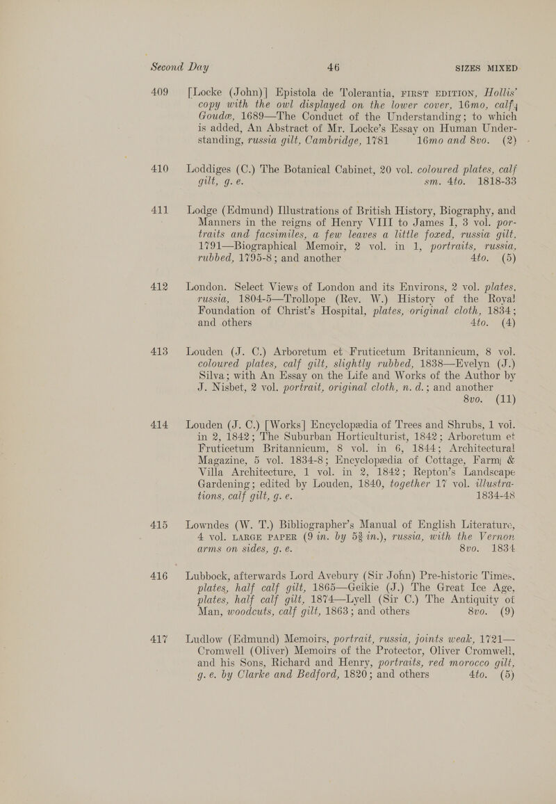 4.()9 [Locke (John)| Epistola de Tolerantia, rirst EDITION, Hollis’ copy with the owl displayed on the lower cover, 16mo, calf, Goude, 1689—The Conduct of the Understanding; to which is added, An Abstract of Mr. Locke’s Essay on Human Under- standing, russia gilt, Cambridge, 1781 16mo and 8vo. (2) 410 lLoddiges (C.) The Botanical Cabinet, 20 vol. coloured plates, calf gilt, g.e. sm. 4to. 1818-33 411 Lodge (Edmund) Illustrations of British History, Biography, and : Manners in the reigns of Henry VIII to James I, 3 vol. por- traits and facsimiles, a few leaves a little foxed, russia gilt. 1791—Biographical Memoir, 2 vol. in 1, portraits, russia, rubbed, 1795-8; and another Ato. (5) 412 London. Select Views of London and its Environs, 2 vol. plates, russ, 1804-5—Trollope (Rev. W.) History of the Roya! Foundation of Christ’s Hospital, plates, original cloth, 1834; and others 4to. (4) 413 Louden (J. C.) Arboretum et Fruticetum Britannicum, 8 vol. coloured plates, calf gilt, shghtly rubbed, 1838—Evelyn (J.) Silva; with An Essay on the Life and Works of the Author by J. Nisbet, 2 vol. portrait, original cloth, n. d.; and another 8v0. (11) 414 Louden (J. C.) [Works| Encyclopedia of Trees and Shrubs, 1 voi. in 2, 1842; The Suburban Horticulturist, 1842; Arboretum et Fruticetum Britannicum, 8 vol. in 6, 1844; Architectural Magazine, 5 vol. 1834-8; Encyclopedia of Cottage, Farm &amp; Villa Architecture, 1 vol. in 2, 1842; Repton’s Landscape Gardening; edited by Louden, 1840, together 17 vol. ilustra- tions, calf gilt, g. e. 1834-48 415 Lowndes (W. T.) Bibliographer’s Manual of English Literature, 4 vol. LARGE PAPER (9 in. by 52 n.), russia, with the Vernon arms on sides, g. é. 8vo. 1834 416 Lubbock, afterwards Lord Avebury (Sir John) Pre-historic Times, plates, half calf gilt, 1865—Geikie (J.) The Great Ice Age, plates, half calf gilt, 1874—Lyell (Sir C.) The Antiquity of Man, woodcuts, calf gilt, 1863; and others v0. (9) 41% Ludlow (Edmund) Memoirs, portrait, russia, joints weak, 1721— Cromwell (Oliver) Memoirs of the Protector, Oliver Cromwell, and his Sons, Richard and Henry, portraits, red morocco gilt, g.e. by Clarke and Bedford, 1820; and others 4to. (5)