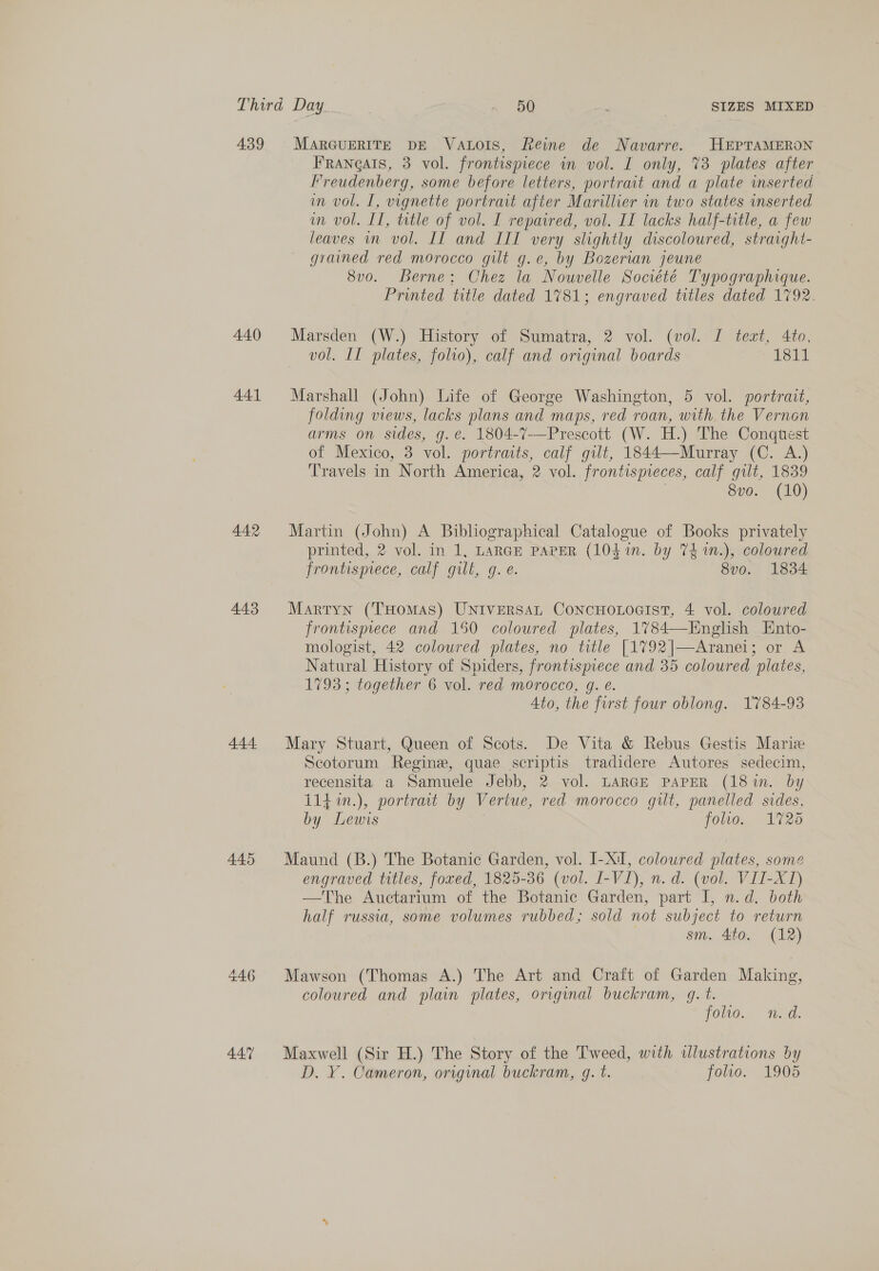 439 440 441 442 4.43 4.44. 446 447 MARGUERITE DE VAtLoIs, Reine de Navarre. HEPTAMERON Frangais, 3 vol. frontispiece in vol. I only, 73 plates after Freudenberg, some before letters, portrait and a plate inserted im vol. I, vignette portrait after Marillier in two states inserted wn vol. II, trtle of vol. I repaired, vol. II lacks half-title, a few leaves in vol. II and III very slightly discoloured, straight- grained red morocco gilt g.e, by Bozervan jeune 8vo. Berne: Chez la Nouvelle Société Typographique. Printed title dated 1781; engraved titles dated 1792. Marsden (W.) History of Sumatra, 2 vol. (vol. I teat, 4to, vol. II plates, folio), calf and original boards 1811 Marshall (John) Life of George Washington, 5 vol. portrait, folding views, lacks plans and maps, red roan, with the Vernon arms on sides, g.é. 1804-7—Prescott (W. H.) The Conqtest of Mexico, 3 vol. portraits, calf gilt, 1844—Murray (C. A.) Travels in North America, 2 vol. frontispreces, calf gilt, 1839 8vo. (10) Martin (John) A Bibliographical Catalogue of Books privately printed, 2 vol. in 1, LARGE PAPER (10$ in. by 74 1n.), coloured frontispiece, calf gilt, g. e. 8vo. 1834 Martyn (THomMAS) UNIVERSAL ConcHoLocist, 4 vol. coloured frontispiece and 150 coloured plates, 1%784—English Ento- mologist, 42 coloured plates, no title [1792|—Aranei; or A Natural History of Spiders, frontispiece and 35 coloured plates, 1793; together 6 vol. red morocco, g. e. Ato, the first four oblong. 1784-93  Mary Stuart, Queen of Scots. De Vita &amp; Rebus Gestis Mariz Scotorum Regine, quae scriptis tradidere Autores sedecim, recensita a Samuele Jebb, 2 vol. LARGE PAPER (18in. by 114 in.), portrat by Vertue, red morocco gilt, panelled sides, by Lewis folio. 1725 Maund (B.) The Botanic Garden, vol. I-XI, coloured plates, some engraved titles, foxed, 1825-36 (vol. I-VI), n.d. (vol. VII-X1) —The Auctarium of the Botanic Garden, part I, n.d. both half russia, some volumes rubbed; sold not subject to return . sm. 4to. (12) Mawson (Thomas A.) The Art and Craft of Garden Making, coloured and plain plates, original buckram, q. t. folio. nid. Maxwell (Sir H.) The Story of the Tweed, with wlustrations by D. ¥. Cameron, original buckram, g. t. jolso. 1905