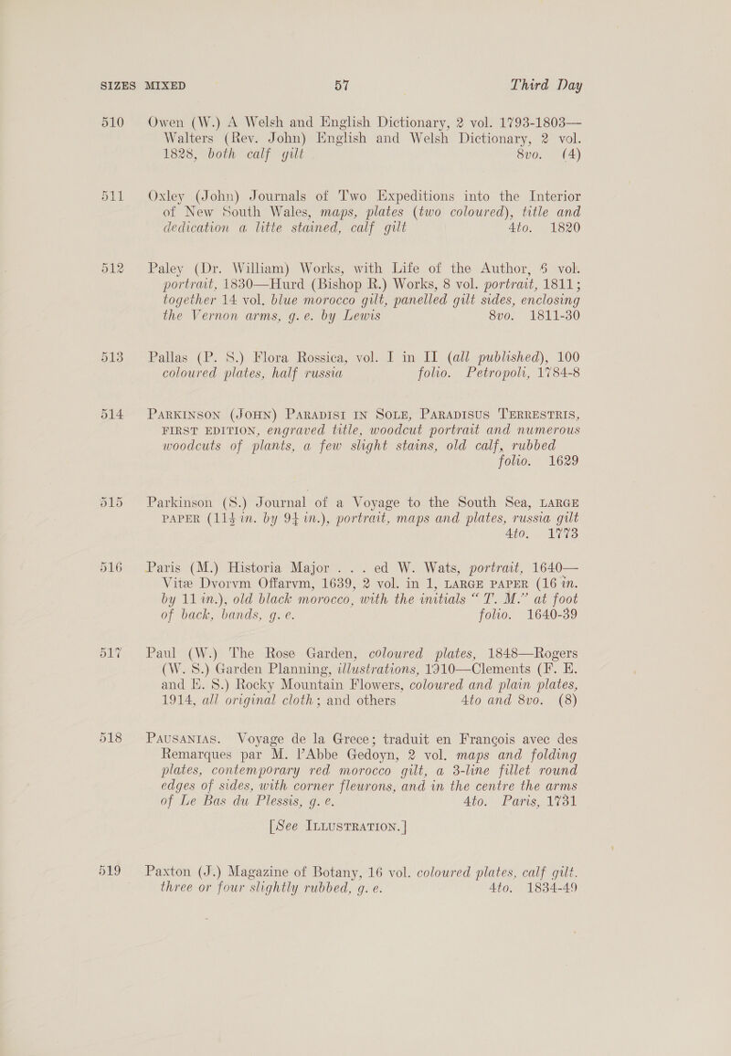 Ot — Cr 516 517 518 Owen (W.) A Welsh and English Dictionary, 2 vol. 1793-1803— Walters (Rev. John) English and Welsh Dictionary, 2 vol. 1828, both calf gilt 8vo. (4) Oxley (John) Journals of Two Expeditions into the Interior of New South Wales, maps, plates (two coloured), title and dedication a litte stained, calf gilt Ato. 1820 Paley (Dr. William) Works, with Liie of the Author, § vol. portrait, 1830—Hurd (Bishop R.) Works, 8 vol. portrait, 1811; together 14 vol. blue morocco gilt, panelled gilt sides, enclosing the Vernon arms, g.e. by Lewvs 8vo. 1811-30 Pallas (P. 8.) Flora Rossica, vol. I in II (all published), 100 coloured plates, half russia folio. Petropol, 1784-8 PARKINSON (JOHN) PARADISI IN SOLE, PARADISUS TERRESTRIS, FIRST EDITION, engraved title, woodcut portrait and numerous woodcuts of plants, a few slight stains, old calf, rubbed folio. 1629 Parkinson (S8.) J ournal of a Voyage to the South Sea, LARGE PAPER (lidin. by 94n.), portrait, maps and plates, russia gut 4to. 1773 Paris (M.) Historia Major ...ed W. Wats, portrait, 1640— Vite Dvorvm Offarvm, 1639, 2 vol. in 1, LARGE PAPER (16 in. by 111n.), old black morocco, with the initials “ T. M.” at foot of back, bands, gq. e. folio. 1640-39 Paul (W.) The Rose Garden, coloured plates, 1848—Rogers (W. 8S.) Garden Planning, illustrations, 1910—Clements (IF. E. and I. 8.) Rocky Mountain Flowers, coloured and plain plates, 1914, all original cloth; and others 4to and 8vo. (8) PAUSANIAS. Voyage de la Grece; traduit en Francois avec des Remarques par M. PAbbe Gedoyn, 2 vol. maps and folding plates, contemporary red morocco gilt, a 3-line fillet round edges of sides, with corner fleurons, and in the centre the arms of Leas du Plessis, ge. 4to.- Poms, A731 [See ILLUSTRATION. | Paxton (J.) Magazine of Botany, 16 vol. coloured plates, calf gilt. three or four slightly rubbed, gq. e. 4to. 1834-49