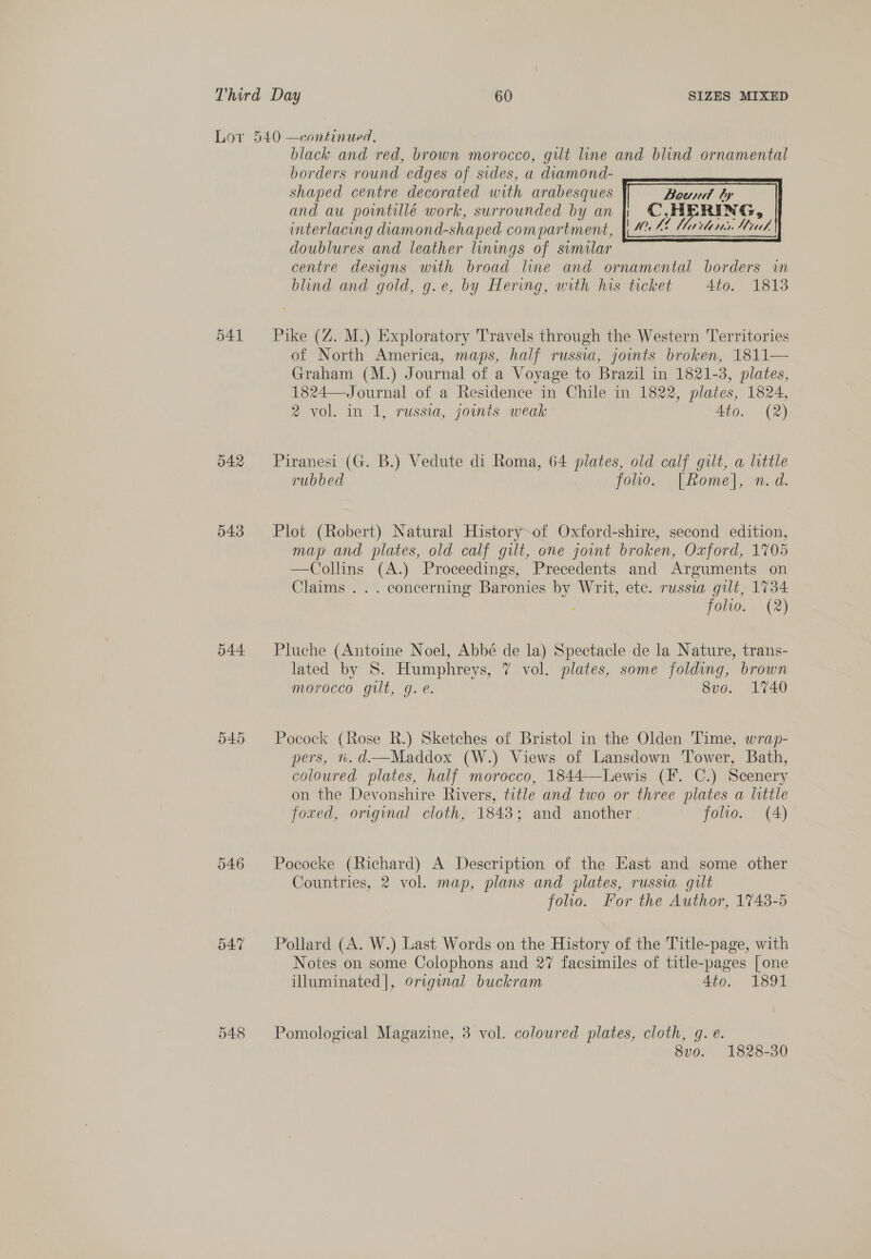 541 542 543 544 546 547 548 black and red, brown morocco, gilt line and blind ornamental borders round edges of sides, a diamond- shaped centre decorated with arabesques Bound by and au pointillé work, surrounded by an | ©,HERING, interlacing diamond-shaped compartment, doublures and leather linings of similar centre designs with broad line and ornamental borders wm blind and gold, g.e, by Hering, with his ticket 4to. 1813  Pike (Z. M.) Exploratory Travels through the Western Territories of North America, maps, half russia, joints broken, 1811— Graham (M.) Journal of a Voyage to Brazil in 1821-3, plates, 1824— Journal of a Residence in Chile in 1822, plates, 1824, 2 vol. in 1, russia, jounts weak Ato. (2) Piranesi (G. B.) Vedute di Roma, 64 plates, old calf gilt, a little rubbed foo. [Rome], n.d. Plot (Robert) Natural History of Oxford-shire, second edition, map and plates, old calf gilt, one joint broken, Oxford, 1705 —Collins (A.) Proceedings, Precedents and Arguments on Claims ... concerning Baronies by Writ, etc. russia gilt, 1734 folio. (2) Pluche (Antoine Noel, Abbé de la) Spectacle de la Nature, trans- lated by S. Humphreys, 7 vol. plates, some folding, brown morocco gilt, g. e. 8vo. 1740 Pocock (Rose R.) Sketches of Bristol in the Olden Time, wrap- pers, n. d.—Maddox (W.) Views of Lansdown Tower, Bath, coloured plates, half morocco, 1844-—Lewis (F. C.) Scenery on the Devonshire Rivers, title and two or three plates a little foxed, original cloth, 1843; and another folio. (A) Pococke (Richard) A Description of the East and some other Countries, 2 vol. map, plans and plates, russia gilt folio. For the Author, 1743-5 Pollard (A. W.) Last Words on the History of the Title-page, with Notes on some Colophons and 27 facsimiles of title-pages [one illuminated], original buckram 4to. 1891 Pomological Magazine, 3 vol. coloured plates, cloth, @. é. 8v0. 1828-30