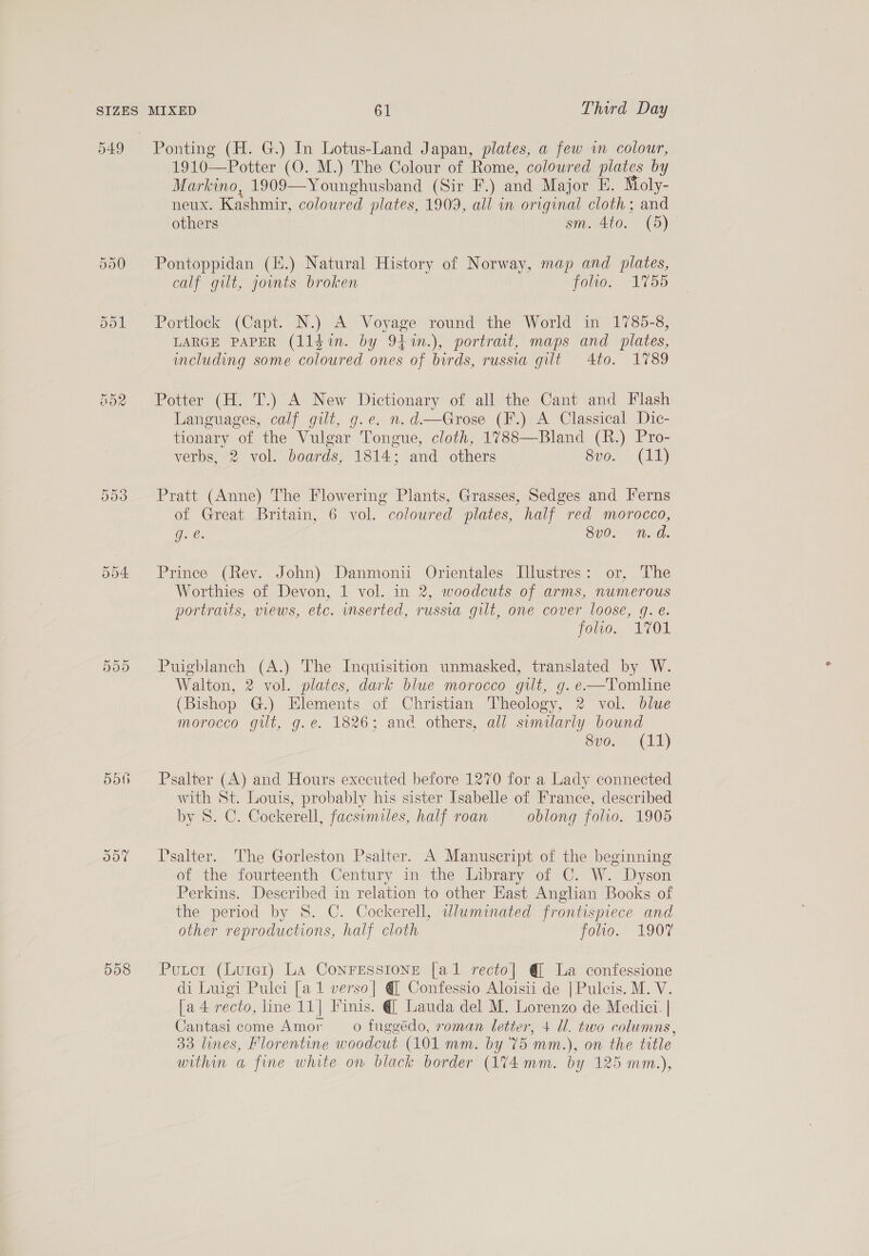 SIZES D49 HO2 D00 bdo ood D8 MIXED 61 Third Day Ponting (H. G.) In Lotus-Land Japan, plates, a few in colour, 1910-—Potter (O. M.) The Colour of Rome, colowred plates by Markino, 1909—Younghusband (Sir F.) and Major E. Moly- neux. Kashmir, coloured plates, 1909, all wn original cloth; and others sm. 4to. (5) Pontoppidan (H.) Natural History of Norway, map and plates, calf gilt, jonts broken folio. 1755 Portlock (Capt. N.) A Voyage round the World in 1785-8, LARGE PAPER (lldin. by 94.%n.), portrait, maps and plates, including some coloured ones of birds, russia gilt 4to. 1789 Potter (H. T.) A New Dictionary of all the Cant and Flash Languages, calf gilt, g.e. n.d—Grose (F.) A Classical Dic- tionary of the Vulgar Tongue, cloth, 1788—Bland (R.) Pro- verbs, 2 vol. boards, 1814: and others Svo. (1) Pratt (Anne) The Flowering Plants, Grasses, Sedges and Jerns of Great Britain, 6 vol. coloured plates, half red morocco, Q. es 3v0. n.d. Prince (Rev. John) Danmonii Orientales Illustres: or, The Worthies of Devon, 1 vol. in 2, woodcuts of arms, numerous portraits, views, etc. mnserted, russia gilt, one cover loose, g. é. folio. 1701 Puigblanch (A.) The Inquisition unmasked, translated by W. Walton, 2 vol. plates, dark blue morocco gilt, g. e—Tomline (Bishop G.) Elements of Christian Theology, 2 vol. blue morocco gilt, g.e. 1826; and others, all similarly bound Sv0.- (i) Psalter (A) and Hours executed before 1270 for a Lady connected with St. Louis, probably his sister Isabelle of France, described by 8. C. Cockerell, facsimiles, half roan oblong folio. 1905 Psalter. The Gorleston Psalter. A Manuscript of the beginning of the fourteenth Century in the Library of C. W. Dyson Perkins. Described in relation to other Hast Anglian Books of the period by 8. C. Cockerell, wdluminated frontispiece and other reproductions, half cloth folio. 190% Putot (Luter) La ConrEessione [al recto] @ La confessione di Luigi Pulci [a1 verso] @ Confessio Aloisii de |Pulcis. M. V. [a 4 recto, line 11| Finis. @| Lauda del M. Lorenzo de Medici. | Cantasi come Amor o fuggédo, roman letter, 4 U. two columns, 33 lines, Florentine woodcut (101 mm. by '75 mm. ), on the title within a fine white on black border (174mm. by 125 mm.),