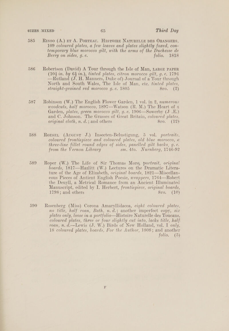 585 Risso (A.) et A. Porteau. HistorrE NATURELLE DES ORANGERS, 109 coloured plates, a few leaves and plates slightly foxed, con- temporary blue morocco gilt, with the arms of the Duchesse de Berry on sides, g. e. folio. 1818 586 Robertson (David) A Tour through the Isle of Man, LARGE PAPER (104 in. by 64 1n.), tinted plates, citron morocco gilt, g. e. 1794 —Rutland (J. H. Manners, Duke of) Journal of a Tour through North and South Wales, The Isle of Man, etc. tinted plates, straight-grained red morocco g. e. 1805 8v0. (2) 587 Robinson (W.) The English Flower Garden, 1 vol. in 2, nwmerous woodcuts, half morocco, 189%7—-Watson (R. M.) The Heart of 2 Garden, plates, green morocco gilt, g. e. 1906—Sowerby (J .E.) and C. Johnson. The Grasses of Great Britain, coloured plates, original cloth, n. d.; and others Svo. (12) 588 RorseL (Aucust J.) Insecten-Belustigung, 5 vol. portraits, coloured frontispiece and coloured plates, old blue morocco, « three-line fillet round edges of sides, panelled gilt backs, q. e. from the Vernon Library sm. 4to. Nurnberg, 1746-92 589 Roper (W.) The Life of Sir Thomas More, yortrat, original boards, 1817—Hazlitt (W.) Lectures on the Dramatic Litera- ture of the Age of Elizabeth, original boards, 1821—Miscellan- eous Pieces of Antient English Poesie, wrappers, 1764—Robert the Deuyll, a Metrical Romance from an Ancient Illuminated Manuscript, edited by I. Herbert, frontispiece, original boards, 1798; and others 8vo. (10) 590 Rosenberg (Miss) Corona Amaryllidacea, eight coloured plates, no ttle, half roan, Bath, n.d.; another imperfect copy, sie plates only, loose in a portfolio—Histoire Naturelle des 'Toucans, coloured plates, three or four slightly cut into, lacks title, half roan, n. d.—Lewis (J. W.) Birds of New Holland, vol. I only, 18 coloured plates, boards, For the Author, 1808; and another folio. (5)