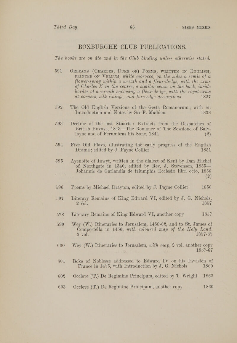 SIZES MIXED ROXBURGHE CLUB PUBLICATIONS. | 91 602 603 ORLEANS (CHARLES, DUKE OF) POEMS, WRITTEN IN ENGLISH, PRINTED ON VELLUM, white morocco, on the sides a semis of a flower-spray within a wreath and a fleur-de-lys, with the arms of Charles X in the centre, a sumilar semis on the back, inside border of a wreath enclosing a fleur-de-lys, with the royal arms at corners, silk linings, and fore-edge decorations 162. The Old English Versions of the Gesta Romanorum; with an Introduction and Notes by Sir F. Madden 1838 Decline of the last Stuarts: Extracts from the Despatches of British Envoys, 1843—The Romance of The Sowdone of Baly- loyne and of Ferumbras his Sone, 1844 (2) Five Old Plays, illustrating the~-early progress of the English Drama ; edited by J. Payne Collier 1851. Ayenbite of Inwyt, written in the dialect of Kent by Dan Michel of Northgate in 1340, edited by Rev. J. Stevenson, 1855— Johannis de Garlandia de triumphis Ecclesiz libri octo, 1856 (2) Poems by Michael Drayton, edited by J. Payne Collier 1856 hieginiy Remains of King Edward VI, edited by J. G. Nichols, 2 vol. 1857 Literary Remains of King Edward VI, another copy 1857 Wey (W.) Itineraries to Jerusalem, 1458-62, and to St. James of Compostella in 1456, with coloured map of the Holy Land, 2 vol. 1857-67 Wey (W.) Itineraries to Jerusalem, with map, 2 vol. another copy 1857-67 Boke of Noblesse addressed to Edward IV on his Invasion of France in 1475, with Introduction by J. G. Nichols 1860 Occleve (T.) De Regimine Principum, edited by T. Wright 1869 Occleve (T.) De Regimine Principum, another copy 1860