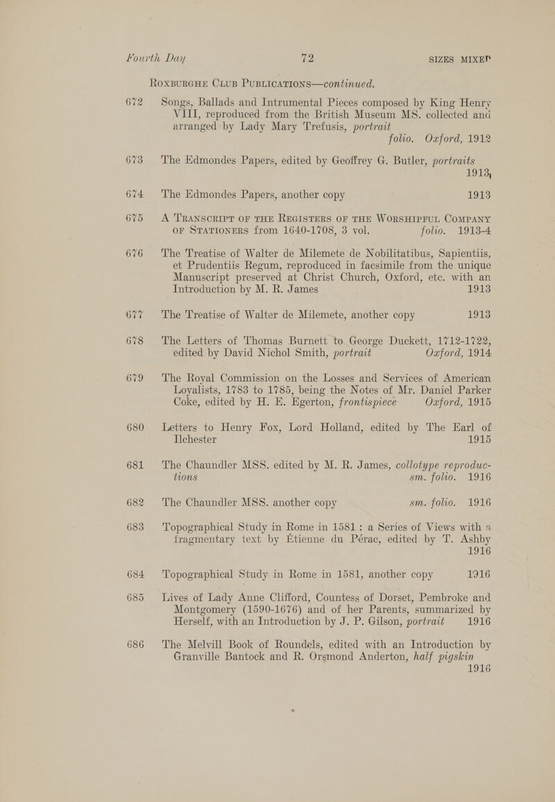 RoOXBURGHE CiLuB PUBLICATIONS—continued. 672 Songs, Ballads and Intrumental Pieces composed by King Henry VIII, reproduced from the British Museum MS. collected anc arranged by Lady Mary Trefusis, portract folio. Ozford, 1912 673 The Edmondes Papers, edited by Geoffrey G. Butler, portraits 1913, 674 ‘The Edmondes Papers, another copy | 1913 675 A TRANSCRIPT OF THE REGISTERS OF THE WORSHIPFUL COMPANY OF STATIONERS from 1640-1708, 3 vol. folio. 1913-4 676 The Treatise of Walter de Milemete de Nobilitatibus, Sapienttis, et Prudentiis Regum, reproduced in facsimile from the unique Manuscript preserved at Christ Church, Oxford, etc. with an Introduction by M. R. James 1018 677 The Treatise of Walter de Milemete, another copy 1913 678 The Letters of Thomas Burnett to. George Duckett, 1712-1722, edited by David Nichol Smith, portrat Oxford, 1914 679 ‘The Royal Commission on the Losses and Services of American Loyalists, 1783 to 1785, being the Notes of Mr. Daniel Parker Coke, edited by H. E. Egerton, frontispiece Oxford, 1915 680 Letters to Henry Fox, Lord Holland, edited by The Earl of Ilchester 1915 681 The Chaundler MSS. edited by M. R. James, collotype reproduc- tions sm. folio. 1916 682 ‘The Chaundler MSS. another copy smofolio, 1916 683 Topographical Study in Rome in 1581: a Series of Views with a fragmentary text by Etienne du Pérac, edited by T. Ashby 1916 684 Topographical Study in Rome in 1581, another copy LEDS 685 Tuives of Lady Anne Clifford, Countess of Dorset, Pembroke and Montgomery (1590-1676) and of her Parents, summarized by Herself, with an Introduction by J. P. Gilson, portrait 1916 686 The Melvill Book of Roundels, edited with an Introduction by Granville Bantock and R. Orsmond Anderton, half pigskin { a O