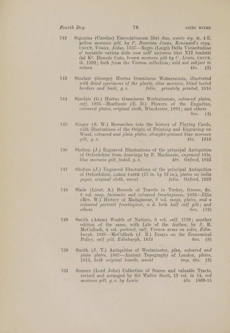 V4.2 743 144. 746 C47 748 149 Sigonius (Carolus) Emendationum libri duo, wants sig. H, 4 Il. yellow morocco gut, by P. Bozerian Jeune, Renouard’s copy, uncut, Vemce, Aldus, 1557--Regio (Luigi) Della Vicissitudine o mutabile varieta delle cose nell’ universo libri XII tradotti dal Kt. Hercole Cato, brown morocco gilt by C. Lewis, UNCUT, wb. 1592; both from the Vernon collection; sold not subject to return Ato. (2) Sinclair (George) Hortus Gramineus Woburnensis, iJlustrated with drved specomens of the plants, olive morocco, blind tooled borders and back, g. é. folio. prwately printed, 1816 Sinclair (G.) Hortus Gramineus Worburnensis, coloured plates, calf, 1825—Heathcote (EH. D.) Flowers of the Engadine, coloured plates, orrginal cloth, Winchester, 1891; and others 8vo. (4) Singer (S. W.) Researches into the history of Playing Cards, with illustrations of the Origin of Printing and Engraving on Wood, coloured and plain plates, straight-grained blue morocco gilt, g.@. 4to. 1816 Skelton (J.) Engraved Illustrations of the principal Antiquities of Oxfordshire from drawings by F. Mackenzie, engraved title, blue morocco gilt, faded, g. e. Ato. Oxford, 1823 Skelton (J.) Engraved Illustrations of the principal Antiquities of Oxfordshire, LARGE PAPER (17 in. by 12 1m.), plates on india paper, original cloth, uncut folio. Oxford, 1823 Slade (Lieut. A.) Records of Travels in Turkey, Greece, &amp;c. 2 vol. map, facsimile and coloured frontispieces, 1833—Ellis (Rev. W.) History of Madagascar, 2 vol. maps, plates, and a coloured portrait frontisprece, n.d. both half calf gilt; and others 8vo. (12) Smith (Adam) Wealth of Nations, 3 vol. calf, 1789; another edition of the same, with Life of the Author, by J. R. McCulloch, 4 vol. portrait, calf, Vernon arms on sides, Edin- burgh, 1828—McCulloch (J. R.) Essays on the Economical Policy, calf gut, Edinburgh, 1853 8vo. (8) Samui (ois. F.) Antiquities of Westminster, plan, coloured and plain plates, 1807—Ancient Topography of London, plates, 1815, both original boards, uncut imp. 4to. (2) Somers (Lord John) Collection of Scarce and valuable Tracts, revised and arranged by Sir Walter Scott, 13 vol. in 14, red morocco gilt, g.e. by Lewis 4to. 1809-15