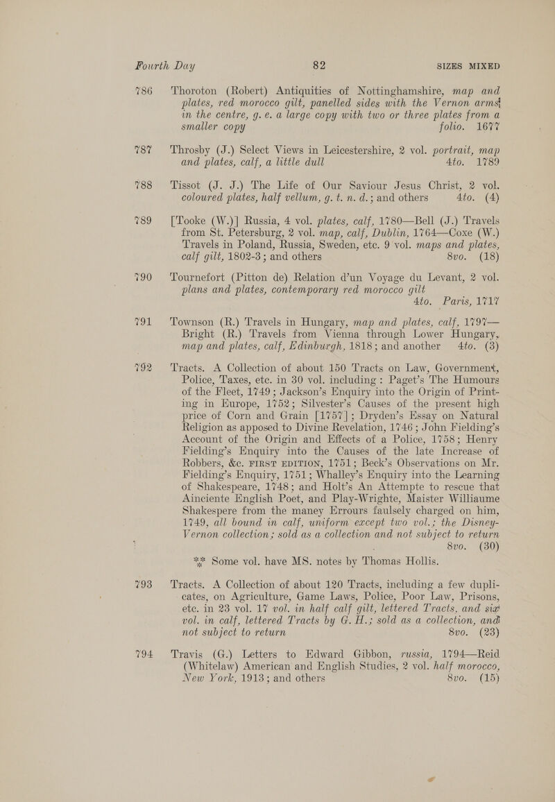786 787 (ol 792 Thoroton (Robert) Antiquities of Nottinghamshire, map and plates, red morocco gilt, panelled sides with the Vernon arms in the centre, g.e. a large copy with two or three plates from a smaller copy foo. 167% Throsby (J.) Select Views in Leicestershire, 2 vol. portrait, map and plates, calf, a little dull 4to. 1789 Tissot (J. J.) The Life of Our Saviour Jesus Christ, 2 vol. coloured plates, half vellum, g. t. n. d.; and others 4to. (4) [Tooke (W.)] Russia, 4 vol. plates, calf, 1780—Bell (J.) Travels from St. Petersburg, 2 vol. map, calf, Dublin, 1764—Coxe (W.) Travels in Poland, Russia, Sweden, ete. 9 vol. maps and plates, calf gilt, 1802-3; and others 8vo. (18) Tournefort (Pitton de) Relation d’un Voyage du Levant, 2 vol. plans and plates, contemporary red morocco gilt 4to. Paris, 1717 Townson (R.) Travels in Hungary, map and plates, calf, 1V97— Bright (R.) Travels from Vienna through Lower Hungary, map and plates, calf, Edinburgh, 1818; and another 4to. (3) Tracts. A Collection of about 150 Tracts on Law, Government, Police, Taxes, etc. in 30 vol. including: Paget’s The Humours of the Fleet, 1749; Jackson’s Enquiry into the Origin of Print- ing in Kurope, 1752; Silvester’s Causes of the present high price of Corn and Grain [1757]; Dryden’s Essay on Natural Religion as apposed to Divine Revelation, 1746; John Fielding’s Account of the Origin and Effects of a Police, 1758; Henry Fielding’s Enquiry into the Causes of the late Increase of Robbers, &amp;c. FIRST EDITION, 1751; Beck’s Observations on Mr. Fielding’s Enquiry, 1751; Whalley’s Enquiry into the Learning of Shakespeare, 1748; and Holt’s An Attempte to rescue that Ainciente English Poet, and Play-Wrighte, Maister Williaume Shakespere from the maney Errours faulsely charged on him, 1749, all bound in calf, unform except two vol.; the Disney- Vernon collection; sold as a collection and not subject to return 8vo. (30) ** Some vol. have MS. notes by Thomas Hollis. Tracts. A Collection of about 120 Tracts, including a few dupli- cates, on Agriculture, Game Laws, Police, Poor Law, Prisons, etc. in 23 vol. 17 vol. in half calf gilt, lettered Tracts, and sia vol. in calf, lettered Tracts by G. H.; sold as a collection, and not subject to return 8v0. (23) Travis (G.) Letters to Edward Gibbon, russia, 1794—Reid (Whitelaw) American and English Studies, 2 vol. half morocco, New York, 1913; and others 8vo, (15)