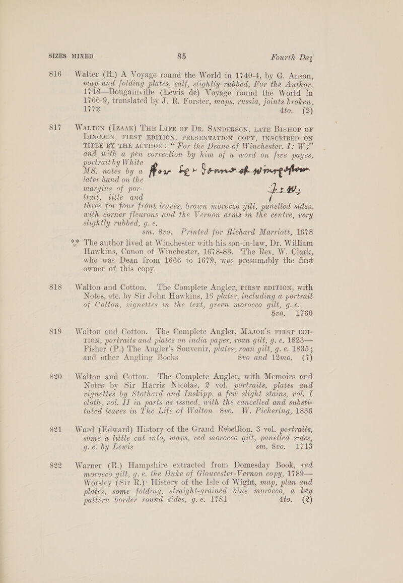 816 817 818 819 821 822 Walter (R.) A Voyage round the World in 1740-4, by G. Anson, map and folding plates, calf, slightly rubbed, For the Author, 1748—Bougainville (Lewis de) Voyage round the World in 1766-9, translated by J. R. Forster, maps, russia, joints broken, 1772 4to. (2) Watton (1zAAK) THE Lire or Dr. SANDERSON, LATE BISHOP OF LINCOLN, FIRST EDITION, PRESENTATION COPY, INSCRIBED ON TITLE BY THE AUTHOR: “ Hor the Deane of Winchester. I: W,;” and with a pen correction by him of a word on five pages, portrait by White , MS. notes by a Pow he &gt; Senn of ner ofr later hand on the margins of por- LW. trait, title and / im three for four front leaves, brown morocco gilt, panelled sides, with corner flewrons and the Vernon arms in the centre, very slightly rubbed, g. e. sm. 8v0o. Printed for Richard Marriott, 1678 ** ‘The author lived at Winchester with his son-in-law, Dr. William Hawkins, Canon of Winchester, 1678-83. The Rev. W. Clark, who was Dean from 1666 to 1679, was presumably the first owner of this copy. Walton and Cotton. The Complete Angler, FIRST EDITION, with Notes, ete. by Sir John Hawkins, 15 plates, including a portrait of Cotton, vignettes in the text, green morocco gilt, g. é. 8vo. 1760 Walton and Cotton. The Complete Angler, Magor’s FIRST EDI- TION, portraits and plates on india paper, roan gut, g. e. 1823— Fisher (P.) The Angler’s Souvenir, plates, roan gilt, g. e. 1835; and other Angling Books 8vo and 12mo. (7) Walton and Cotton. The Complete Angler, with Memoirs and Notes by Sir Harris Nicolas, 2 vol. portraits, plates and vignettes by Stothard and Inskipp, a few slight stains, vol. I cloth, vol. LI in parts as issued, with the cancelled and substi- tuted leaves in The Infe of Walton 8vo0. W. Pickering, 1836 Ward (Edward) History of the Grand Rebellion, 3 vol. portratts, some a little cut wnto, maps, red morocco guilt, panelled sides, g.e. by Lewis sm. 8v0.° 1713 Warner (R.) Hampshire extracted from Domesday Book, red morocco gilt, g. e. the Duke of Gloucester-Vernon copy, 1789— Worsley (Sir R.)’ History of the Isle of Wight, map, plan and plates, some folding, straight-grained blue morocco, a key pattern border round sides, g.e. 1781 Ato. (2)