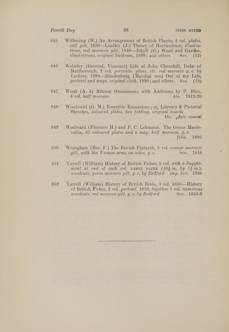 Fourth Day 88 SIZES MIXED 845 Withering (W.) An Arrangement of British Plants, 4 vol. plates, calf gilt, 1830—Lindley (J.) Theory of Horticulture, alustra- tions, red morocco gilt, 1840—Jekyll (G.) Wood and Garden, ulustrations, original buckram, 1899; and others 8vo. (13) 846 Wolseley (General, Viscount) Life of John Churchill, Duke of Marlborough, 2 vol. portraits, plans, etc. red morocco g.e. by Larkins, 1894—Hindenburg (Marshal von) Out of my Life, portrait and maps, original cloth, 1920; and others 8vo. (12) 847 Wood (A. a) Athenee Oxonienses; with Additions by P. Bliss, 4 vol. half morocco Ato. 1813-20 848 Woodward (G. M.) Eccentric Excursions; or, Literary &amp; Pictorial Sketches, coloured plates, two folding, or.ginal boards Ato. date erasexl 849 Woolward (Florence H.) and F. C. Lehmann. The Genus Masde- vallia, 8% coloured plates and a map, half morocco, g. e. folio. 1896 850 Wrangham (Rev. F.) The British Plutarch, 6 vol. orange morocco gilt, with the Vernon arms on sides, g. e. svo. 1816 851 Yarrell (William) History of British Fishes, 2 vol. with a Supple- ment at end of each vol. LARGE PAPER (l0din. by 74 1.), woodcuts, green morocco gilt, g.e. by Bedford wmp. 8vo. 1836 852 Yarrell (William) History of British Birds, 3 vol. 1856—History of British Fishes, 2 vol. portrait, 1859, together 5 vol. numerous woodcuts, red morocco gilt, g. e. by Bedford 8vo. 1856-9 