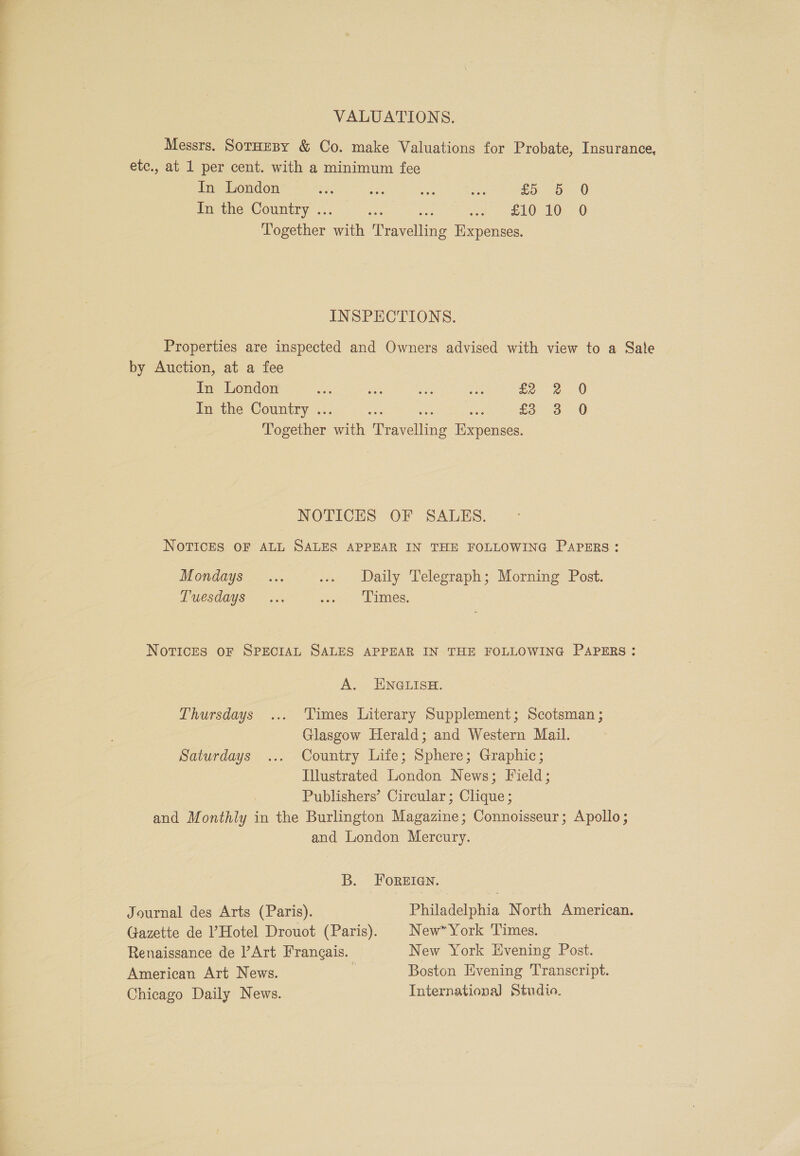 VALUATIONS. Messrs. SorHresy &amp; Co. make Valuations for Probate, Insurance, etc., at 1 per cent. with a minimum fee In London bas ne oe sh £0.00 In the Country ... ses a dae LOE. 0 Together with Travelling Expenses. INSPECTIONS. Properties are inspected and Owners advised with view to a Sale by Auction, at a fee in London ne ass ae a £2 2 0 In the Country ... ace he oe £33 0 Together with Travelling Expenses. NOTICES OF SALES. NOTICES OF ALL SALES APPEAR IN THE FOLLOWING PAPERS: Mondays... ... Daily Telegraph; Morning Post. LUCsdays ~~ &lt;x. iy LEMS, NovTICcCES OF SPECIAL SALES APPEAR IN THE FOLLOWING PAPERS: A. ENGLISH. Thursdays ... Times Literary Supplement; Scotsman ; Glasgow Herald; and Western Mail. Saturdays ... Country Life; Sphere; Graphic; Illustrated London News; Field; Publishers’ Circular; Clique ; and Monthly in the Burlington Magazine; Connoisseur; Apollo; and London Mercury. B. FoReEIGN. Journal des Arts (Paris). Philadelphia North American. Gazette de ’ Hotel Drouot (Paris). New” York Times. Renaissance de Art Frangais. New York Evening Post. American Art News. | Boston Evening Transcript. Chicago Daily News. International Studio.