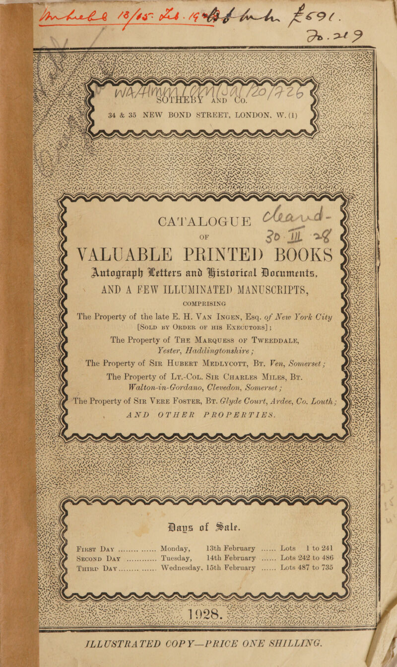 ON &gt; Zv| YAY AY] yr e87 v SS: NTN Fe y is “NIA oN LUANG as PASTA DENING me Pig LP N my ee ~ ~ man &gt; TRIN, ~— ’ j PEP LOUAT rt N? * ee ‘\ Stoaw PA} Ny aN V2.0 eA NV ATA AAY AAO AANID AAI DON DUAN AD ZANE AA ED ANNA \% 7) Vw (a AIS iS 8 if % . NAN UN UA SK Ue {7 S NAN WOGLIES Rh eed] tts ; CATALOGUE han. f OF 30 IL 2 VALUABLE PRINTED BOOKS Autograph Letters and Historical Documents, AND A FEW ILLUMINATED MANUSCRIPTS, COMPRISING The Property of the late E. H. Van Incsn, Esq. of New York City [Sotp BY ORDER OF HIS ExEcuTORS]; The Property of THz Marquess or TWEEDDALE, Yester, Haddingtonshire ; The Property of Lr.-Cot. Sir CHartes Mines, Br. Walton-in-Gordano, Clevedon, Somerset ; AND -OTHHEER PROPERIILZS: “A need ~ 7 SNS NENG cz Davsa of Sale. First Day ........ ...... Monday, 13th February ...... Lots 1 to 241 Sreconp Day ............. Tuesday, 14th February ...... Lots 242 to 486 Ture Day.............. Wednesday, 15th February ‘isa, LOS 487 to’ 735 1p ’ 44. 77 MEN PINS ISEASL AE ILLUSTRATED COP Y—PRICE ONE SHILLING. V7 &gt; \g\ ARG K VAIS 4 My BELIL RA 
