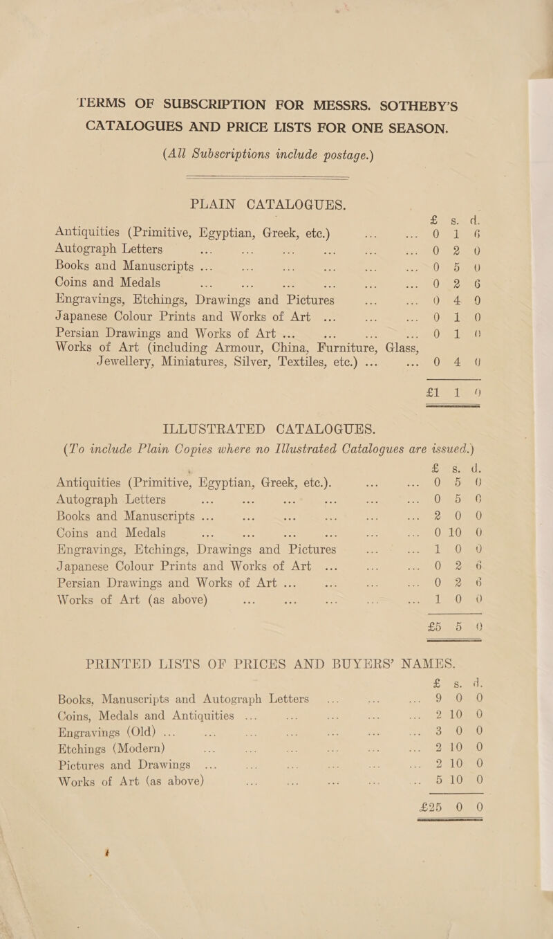 TERMS OF SUBSCRIPTION FOR MESSRS. SOTHEBY’S CATALOGUES AND PRICE LISTS FOR ONE SEASON. (All Subscriptions include postage.)    PLAIN CATALO GUES. £ Antiquities (Primitive, ane Greek, oe te EO) Autograph Letters i Aas ee a ft Books and Manuscripts . 0 Coins and Medals 0 Ee PP wor we om Engravings, Etchings, Perinee and fietites Pie SO) W Japanese Colour Prints and Works of Art a8 () Persian Drawings and Works of Art . 0 ( Works of Art (including Armour, China, Furniture, Glass, Jewellery, Miniatures, Silver, Textiles, etc.) . mat ee Th Fl leeg ILLUSTRATED CATALOGUES. (To wnclude Plain Copies where no Illustrated Catalogues are issued.) Antiquities (Primitive, fae Greek, ek Autograph Letters : Books and Manuscripts ... Coins and Medals Engravings, Htchings, Deere and Pictures Japanese Colour Prints and Works of Art Persian Drawings and Works of Art ... Works of Art (as above) ees) fen SY em tae) fe) reer sa mM ee tel CP eet ee yl GS Oo th Or On PRINTED LISTS OF PRICES AND BUYERS’ NAMES. Books, Manuscripts and Autograph Letters Coins, Medals and Antiquities Engravings (Old) ... Etchings (Modern) Pictures and Drawings Works of Art (as above) om bh dD ow pw coh S s Over Ogee eons to bo OU cS om) 