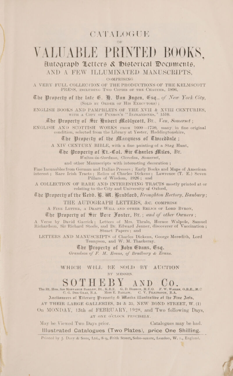 = CATALOGUE Or VALUABLE PRINTED BOOKS, Autograph Letters &amp; bistorical Documents, AND A FEW ILLUMINATED MANUSCRIPTS, COMPRISING A VERY FULL COLLECYVION OF THE PRODUCTIONS OF THE KELMSCOTT PRESS, rINcLUDING Two CoPrEsS OF THE CHAUCER, 1896, G@he Property of the late EG. H. Van Ingen, Esq.. of New (Somp By OrprER oF His Exercurors) ; ork City, INGLISH BOOKS AND PAMPHLETS OF THE XVII &amp; XVIII CENTURIES, with A Copy oF Pynson’s ‘‘ Inrravionus,’ 1510. Gbhe Property of Sir Hubert Medlucott, Br., Ven, Somerset ; INGLISH AND SCOTTISH WORKS FROM 1600—1750, many in fine original condition, selected from the Library at Yester, Haddingtonshire, Ghe Property of the Marquess of Ciueeddale ; A XIV CENTORY BIBLE, with a fine painting of a Stag Hunt, G@he Property of Lt.-Col. Sir Charles Miles, Br. Walton-in-Gordano, Clevedon, Somerset, and other Manuscripts with interesting decoration ; Fine Incunables from German and Italian Presses ; Karly Books and Maps of American interest; Rare Irish Tracts; Relics of Charles Dickens; Lawrence (T. E.) Seven Pillars of Wisdom, 1926; and A COLLECTION OF RARE AND INTERESTING TRACTS mostly printed at or relating to the City and University of Oxford, Gbhe Property of the Rebd. B. WM. Bradford, Broughton Rectory, Banbury ; | THE AUTOGRAPH LETTERS, &amp;c. Comprisr A Fine Lerrer, A Drarr WILL AND OTHER RELICS oF LoRD Byron, @be Property of Sir Vere Foster, Br.; and of other Owners ; A Verse by David Garrick ; Stuart Papers; and LETTERS AND MANUSCRIPTS of Charles Dickens, George Meredith, Lord Tennyson, and W. M. Thackeray. Ghe Property of John Ebans, Esq. Grandson of F. M. Hvans, of Bradbury &amp; Evans. Letters of Mrs. Thrale, Horace Walpole, Samuel Richardson, Sir Richard Steele, and Dr. Edward Jenner, discoverer of Vaccination ;   WHICH Willa. BE SOLD) BY AUTCTION BY MESSRS. p Ce et Bathe ep ee C S AND. LO. The Rt. Hon. Sir Monracuk Bariow, Bt., K.B.E. G. D. Hopson, M.V.O. ©. G. Dus Graz, B.A. Miss E. BarLow. F.W. Wark, O.B.E., M.C C. V. PiukineTron, B.A. Auctioneers of Literary Proverty &amp; Works illustrative of the Fine Arts, AT THEIR LARGE GALLERIES, 34 &amp; 35, NEW BOND STREET, W. (1) On MONDAY, 13th of FEBRUARY, 1928, and Two following Days, AT ONE O'CLOCK PRECISELY. May be Viewed Two Days prior.  Catalogues may be had. Illustrated Catalogues (Two Plates), price One Shilling. Printed by J. Davy &amp; Sons, Ltd., 8-9, Frith Street, 'Soho-square, uondon, W. 1., England. €