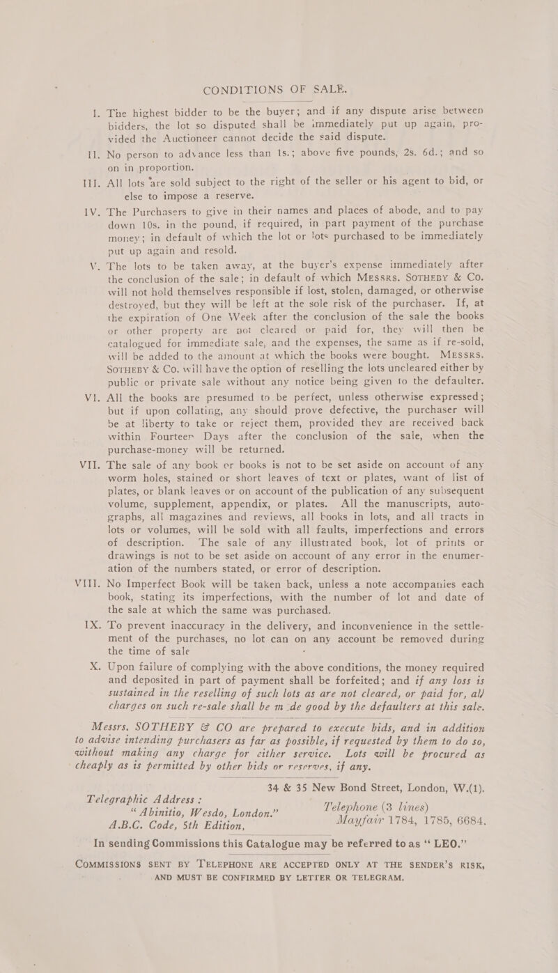 CONDITIONS OF SALE, I. The highest bidder to be the buyer; and if any dispute arise between bidders, the lot so disputed shall be immediately put up again, pro- vided the Auctioneer cannot decide the said dispute. 11. No person to advance less than 1s.; above five pounds, 2s. 6d.; and so on in pyeponige- IlI. All lots ‘are sold subject to the right of the seller or his agent to bid, or else to impose a reserve. 1V. The Purchasers to give in their names and places of abode, and to pay down 10s. in the pound, if required, in part payment of the purchase money; in default of which the lot or 'ots purchased to be immediately put up again and resold. V. The lots to be taken away, at the buyer’s expense immediately after the conclusion of the sale; in default of which Messrs. SorHEBy &amp; Co. will not hold themselves responsible if lost, stolen, damaged, or otherwise destroyed, but they will be left at the sole risk of the purchaser. If, at the expiration of One Week after the conclusion of the sale the books or other property are not cleared or paid for, they will then be catalogued for immediate sale, and the expenses, the same as if re-sold, will be added to the amount at which the books were bought. Messrs. SoTHEBY &amp; Co. will have the option of reselling the lots uncleared either by public or private sale without any notice being given to the defaulter. Vi. All the books are presumed to be pertect, unless otherwise expressed ; but if upon collating, any should prove defective, the purchaser will be at liberty to take or reject them, provided they are received back within Fourteen Days after the conclusion of the sale, when the purchase-money will be returned. VII. The sale of any book er books is not to be set aside on account of any worm holes, stained or short leaves of text or plates, want of list of plates, or blank leaves or on account of the publication of any subsequent volume, supplement, appendix, or plates. All the manuscripts, auto- graphs, all magazines and reviews, all books in lots, and all tracts in lots or volumes, will be sold with all faults, imperfections and errors of description. The sale of any illustrated book, lot of prints or drawings is not to be set aside on account of any error in the enumer- ation of the numbers stated, or error of description. VIII. No Imperfect Book will be taken back, unless a note accompanies each book, stating its imperfections, with the number of lot and date of the sale at which the same was purchased. 1X. To prevent inaccuracy in the delivery, and incunvenience in the settle- ment of the purchases, no lot can on any account be removed during the time of sale X. Upon failure of complying with the above conditions, the money required and deposited in part of payment shall be forfeited; and if any loss ts sustained in the reselling of such lots as are not cleared, or paid for, al/ charges on such re-sale shall be m-de good ap the defaulters at this sale. Messrs. SOTHEBY Se CO are “prepared to pcariite bids, and in addition to advise intending purchasers as far as possible, if requested by them to do so, without making any charge for either service. Lots will be procured as cheaply as is permitted by other bids or reserves, if any.  34 &amp; 35 New Bond Street, London, W.(1). Telegraphic Address: “ Abinitio, Wesdo, London.” es ahi ; A.B.C. Code, Sth Edition, Mayfair 1784, 1785, 6684. In sending Commissions this Catalogue may be referred to as ‘“ LEO.”  pSueMaTONS SENT BY TELEPHONE ARE ACCEPTED ONLY AT THE SENDER’S RISK, AND MUST BE CONFIRMED BY LETTER OR TELEGRAM.