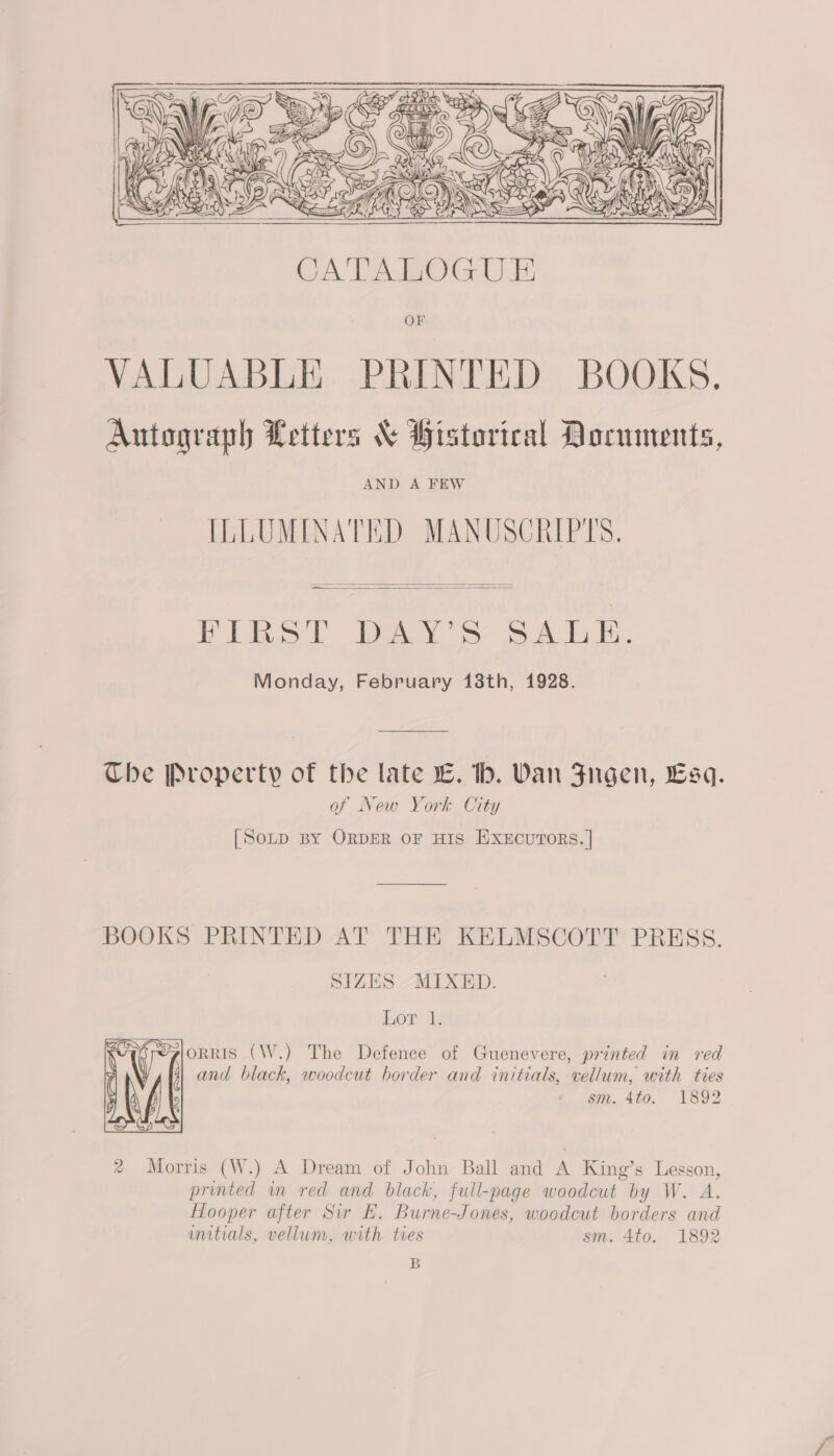    — Bibel Day Ss SA dod, Monday, February 18th, 1928.  Che Property of the late L. bh. Van Fugen, Esq. of New York City [Sonp By ORDER OF HIS ExEcuTORS. | BOOKS PRINTED AT THE KELMSCOTT PRESS. SIZES MIXED. Iuon’ i orris (W.) The Defence of Guenevere, printed in red and black, woodcut border and initials, vellum, with ties sm. 4t0. 1892  ® Morris (W.) A Dream of John Ball and A King’s Lesson, printed wm red and black, full-page woodcut by W. A. Hooper after Sir E. Burne-Jones, woodcut borders and initials, vellum, with ties sm. 4to. 1892 B