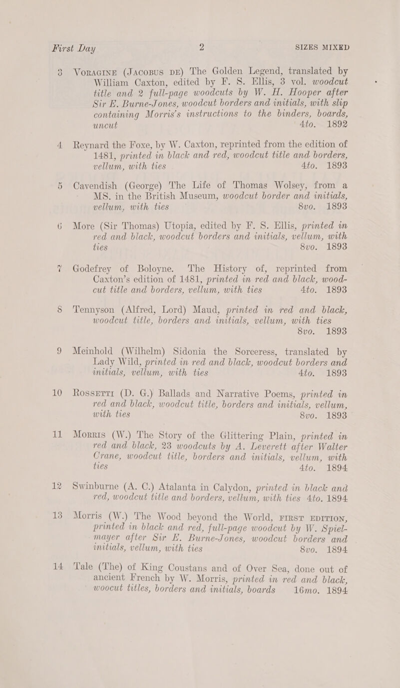 co J 4 Ou 10 al: 12 13 14 VoRAGINE (JAcopus DE) The Golden Legend, translated by William Caxton, edited by F. 8. Ellis, 3 vol. woodcut title and 2 full-page woodcuts by W. H. Hooper after Sir E. Burne-Jones, woodcut borders and initials, with slop containing Morris’s instructions to the binders, boards, uncut Ato. 1892 Reynard the Foxe, by W. Caxton, reprinted from the edition of 1481, printed in black and red, woodcut title and borders, vellum, with tres Ato. 1893 Cavendish (George) The Life of Thomas Wolsey, from a MS. in the British Museum, woodcut border and initials, vellum, with ties 8vo. 1893 More (Sir Thomas) Utopia, edited by F. 8. Ellis, printed wm red and black, woodcut borders and initials, vellum, with ties 8vo. 1893 Godefrey of Boloyne. The History of, reprinted from Caxton’s edition of 1481, printed wm red and black, wood- cut title and borders, vellum, with ties Ato. 1893 Tennyson (Alfred, Lord) Maud, printed in red and black, woodcut title, borders and witials, vellum, with tres 8vo. 1893 Meinhold (Wilhelm) Sidonia the Sorceress, translated by Lady Wild, printed in red and black, woodcut borders and initials, vellum, with ties Ato. 1893 Rossetti (D. G.) Ballads and Narrative Poems, printed in red and black, woodcut title, borders and initials, vellum, with ties 8vo. 1893 Morris (W.) The Story of the Glittering Plain, printed in red and black, 23 woodcuts by A. Leverett after Walter Crane, woodcut title, borders and initials, vellum, with ties 4to. 1894 Swinburne (A. C.) Atalanta in Calydon, printed in black and red, woodcut title and borders, vellum, with ties 4to. 1894. Morris (W.) The Wood beyond the World, FIRST EDITION, printed in black and red, full-page woodcut by W. Sprel- mayer after Sir EL. Burne-Jones, woodcut borders and mitials, vellum, with ties 8vo. 1894 Tale (The) of King Coustans and of Over Sea, done out of ancient Irench by W. Morris, printed in red and black, woocut titles, borders and initials, boards 16mo. 1894