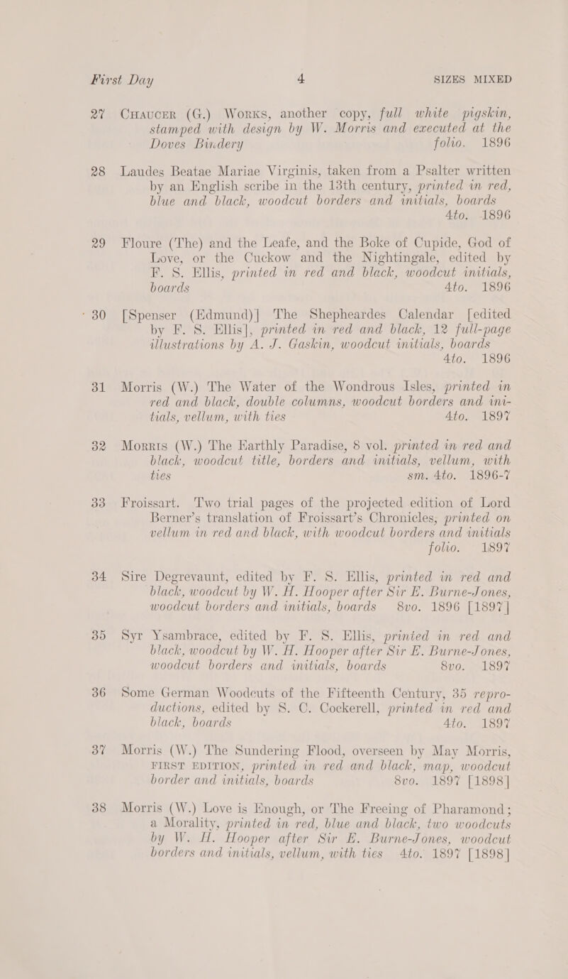 Pa 28 29 * 30 ol 32 33 34 30 36 37 38 CHaucer (G.) Works, another copy, full white pigskin, stamped with design by W. Morris and executed at the Doves Bindery folio. 1896 Laudes Beatae Mariae Virginis, taken from a Psalter written by an English scribe in the 13th century, printed wm red, blue and black, woodcut borders and initials, boards 4to. 1896 Floure (The) and the Leafe, and the Boke of Cupide, God of Love, or the Cuckow and the Nightingale, edited by F. S. Ellis, printed in red and black, woodcut initials, boards 4to. 1896 [Spenser (Hdmund)] The Shepheardes Calendar [edited by F. S. Ellis], printed an red and black, 12 full-page illustrations by A. J. Gaskin, woodcut initials, boards Ato. 1896 Morris (W.) The Water of the Wondrous Isles, printed in red and black, double columns, woodcut borders and wni- tials, vellum, with ties Ato. 1897 Morris (W.) The Earthly Paradise, 8 vol. prunted in red and black, woodcut title, borders and initials, vellum, with ties sm. 4to. 1896-7 Froissart. ‘Two trial pages of the projected edition of Lord Berner’s translation of Froissart’s Chronicles, printed on vellum in red and black, with woodcut borders and initials foo. 1897 Sire Degrevaunt, edited by F. 8. Ellis, printed wn red and black, woodcut by W. H. Hooper after Sir E. Burne-Jones, woodcut borders and wutials, boards 8vo. 1896 [1897 | Syr Ysambrace, edited by F. 8. Ellis, printed in red and black, woodcut by W. H. Hooper after Sir E. Burne-Jones, woodcut borders and initials, boards Sv0. M1897 some German Woodcuts of the Fifteenth Century, 35 repro- ductions, edited by 8. C. Cockerell, printed in red and black, boards Ato. 1897 Morris (W.) The Sundering Flood, overseen by May Morris, FIRST EDITION, printed in red and black, map, woodcut border and initials, boards SUuGs i Leo7. [eu s4 Morris (W.) Love is Enough, or The Freeing of Pharamond; a Morality, printed in red, blue and black, two woodcuts by W. HH. Hooper after Sir E. Burne-Jones, woodcut borders and initials, vellum, with ties 4to. 1897 [1898]